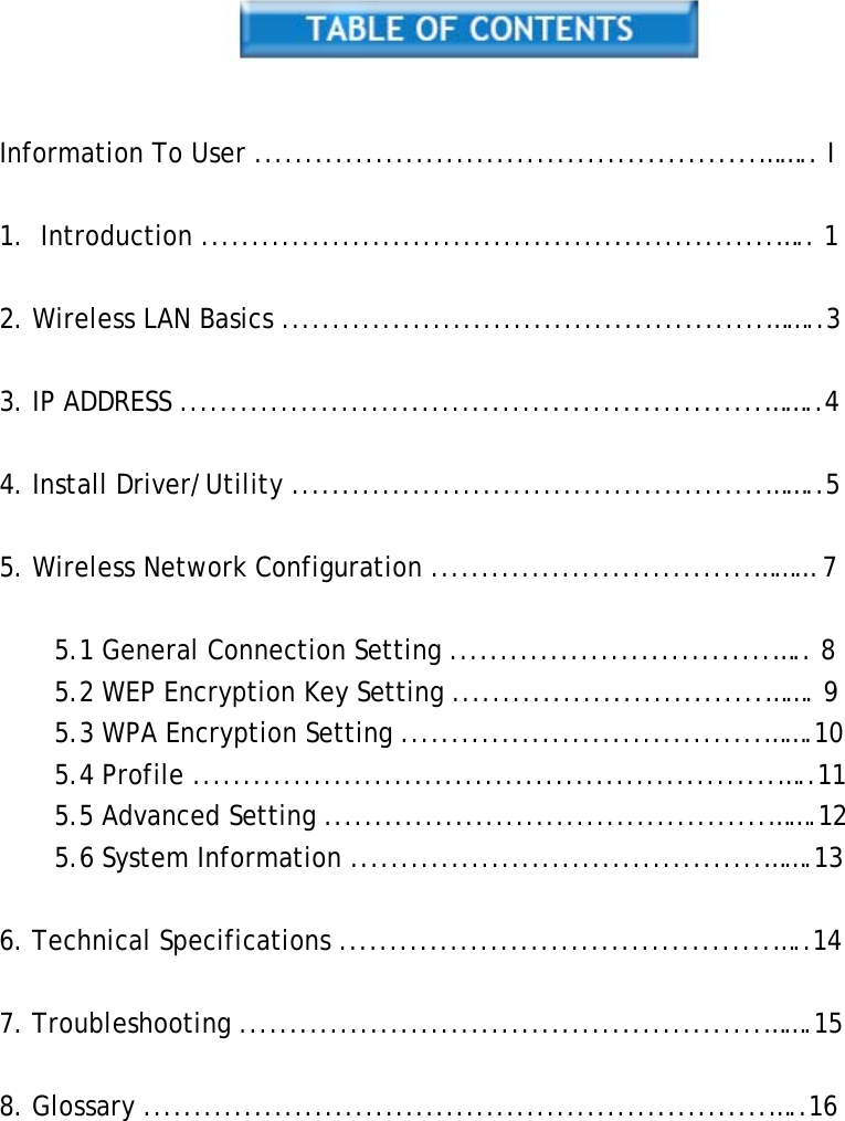     Information To User ..................................................…….. I  1. Introduction .........................................................….. 1  2. Wireless LAN Basics ................................................……..3  3. IP ADDRESS ..........................................................……..4  4. Install Driver/Utility ...............................................……..5  5. Wireless Network Configuration ................................……… 7  5.1 General Connection Setting ................................….. 8 5.2 WEP Encryption Key Setting ...............................……. 9 5.3 WPA Encryption Setting ....................................…….10 5.4 Profile ..........................................................…..11 5.5 Advanced Setting ............................................…….12 5.6 System Information .........................................…….13  6. Technical Specifications ...........................................…..14  7. Troubleshooting ....................................................…….15  8. Glossary ..............................................................…..16           