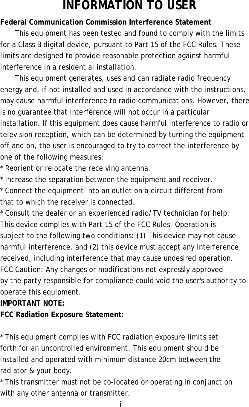  INFORMATION TO USER Federal Communication Commission Interference Statement This equipment has been tested and found to comply with the limits for a Class B digital device, pursuant to Part 15 of the FCC Rules. These limits are designed to provide reasonable protection against harmful interference in a residential installation. This equipment generates, uses and can radiate radio frequency energy and, if not installed and used in accordance with the instructions, may cause harmful interference to radio communications. However, there is no guarantee that interference will not occur in a particular installation. If this equipment does cause harmful interference to radio or television reception, which can be determined by turning the equipment off and on, the user is encouraged to try to correct the interference by one of the following measures: * Reorient or relocate the receiving antenna. * Increase the separation between the equipment and receiver. * Connect the equipment into an outlet on a circuit different from that to which the receiver is connected. * Consult the dealer or an experienced radio/TV technician for help. This device complies with Part 15 of the FCC Rules. Operation is subject to the following two conditions: (1) This device may not cause harmful interference, and (2) this device must accept any interference received, including interference that may cause undesired operation. FCC Caution: Any changes or modifications not expressly approved by the party responsible for compliance could void the user&apos;s authority to operate this equipment. IMPORTANT NOTE: FCC Radiation Exposure Statement:  * This equipment complies with FCC radiation exposure limits set forth for an uncontrolled environment. This equipment should be installed and operated with minimum distance 20cm between the radiator &amp; your body. * This transmitter must not be co-located or operating in conjunction with any other antenna or transmitter. i 