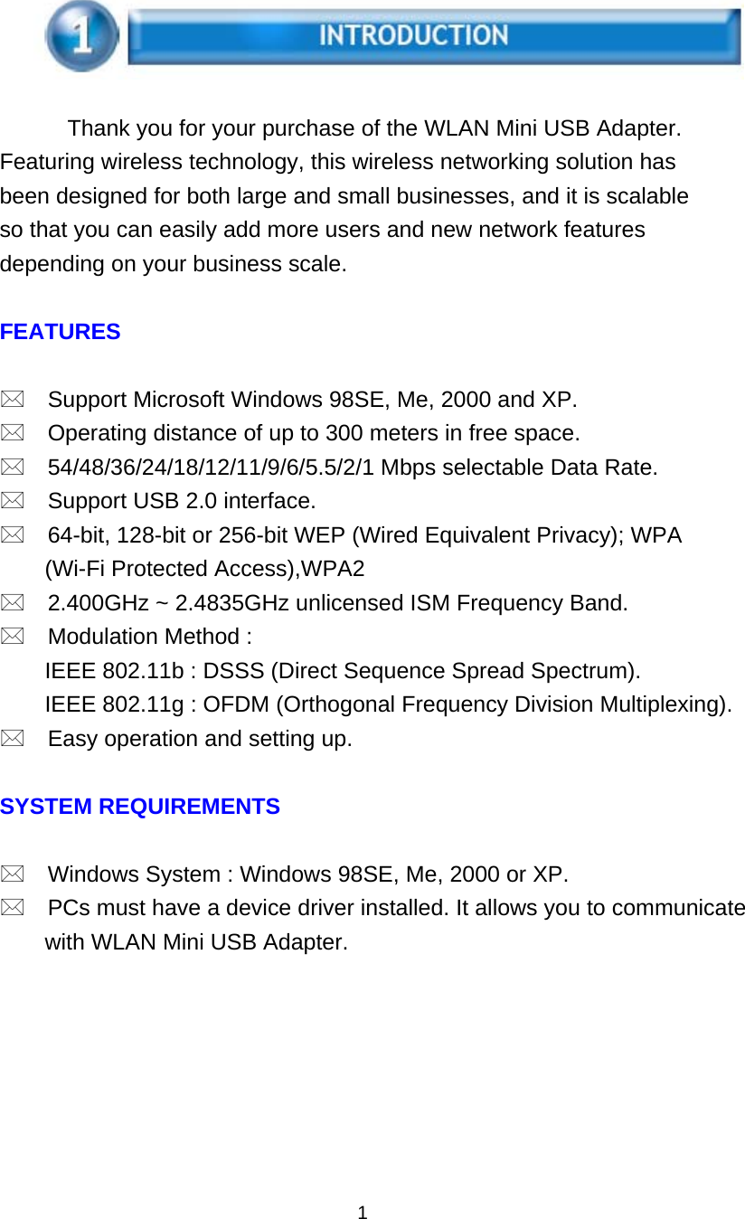      Thank you for your purchase of the WLAN Mini USB Adapter. Featuring wireless technology, this wireless networking solution has been designed for both large and small businesses, and it is scalable so that you can easily add more users and new network features depending on your business scale.  FEATURES   Support Microsoft Windows 98SE, Me, 2000 and XP.  Operating distance of up to 300 meters in free space.  54/48/36/24/18/12/11/9/6/5.5/2/1 Mbps selectable Data Rate.  Support USB 2.0 interface.  64-bit, 128-bit or 256-bit WEP (Wired Equivalent Privacy); WPA (Wi-Fi Protected Access),WPA2  2.400GHz ~ 2.4835GHz unlicensed ISM Frequency Band.  Modulation Method : IEEE 802.11b : DSSS (Direct Sequence Spread Spectrum). IEEE 802.11g : OFDM (Orthogonal Frequency Division Multiplexing).  Easy operation and setting up.  SYSTEM REQUIREMENTS   Windows System : Windows 98SE, Me, 2000 or XP.  PCs must have a device driver installed. It allows you to communicate with WLAN Mini USB Adapter.        1 