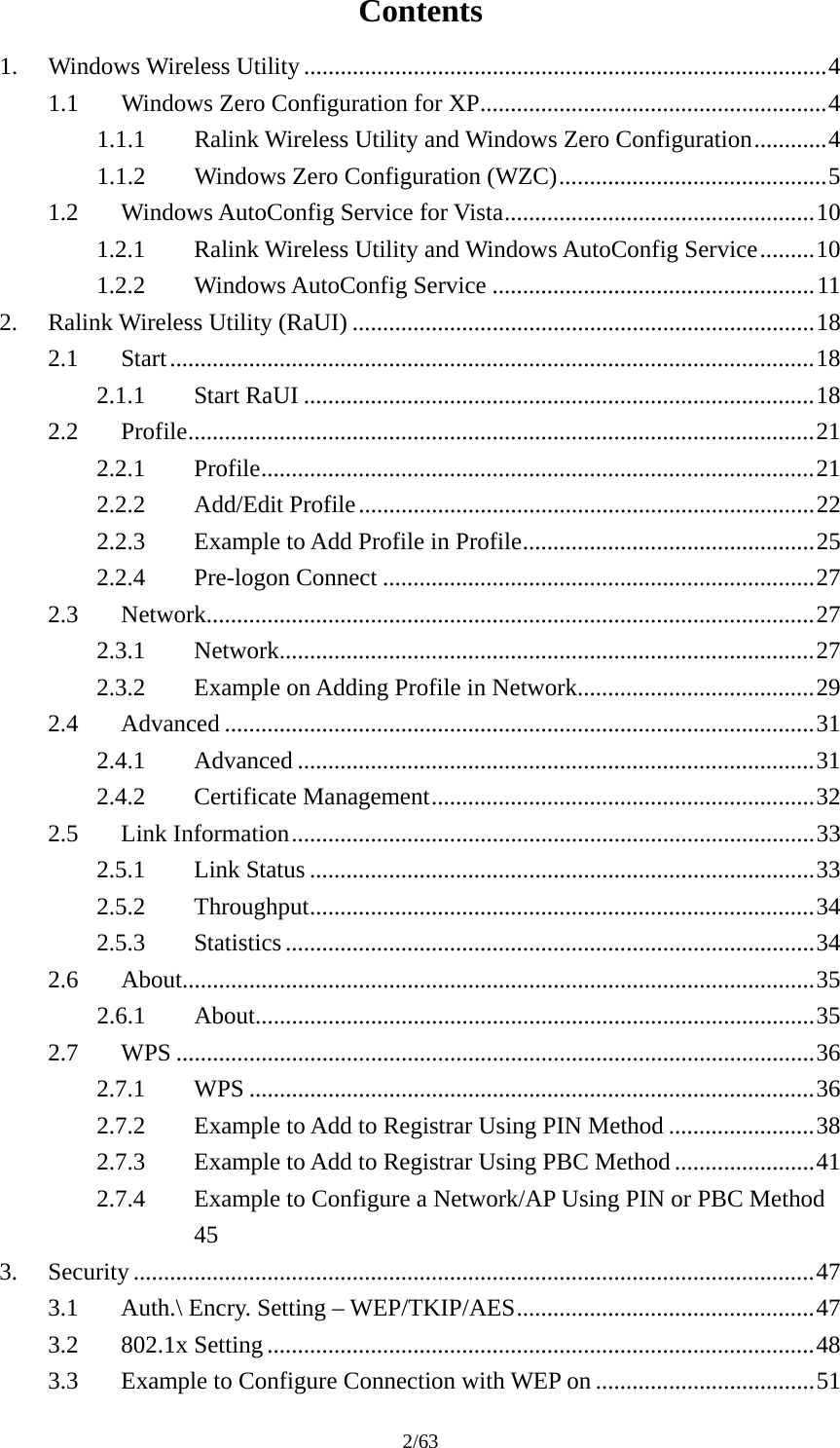 2/63 Contents 1.Windows Wireless Utility ......................................................................................41.1Windows Zero Configuration for XP.........................................................41.1.1Ralink Wireless Utility and Windows Zero Configuration............41.1.2Windows Zero Configuration (WZC)............................................51.2Windows AutoConfig Service for Vista...................................................101.2.1Ralink Wireless Utility and Windows AutoConfig Service.........101.2.2Windows AutoConfig Service .....................................................112.Ralink Wireless Utility (RaUI) ............................................................................182.1Start..........................................................................................................182.1.1Start RaUI ....................................................................................182.2Profile.......................................................................................................212.2.1Profile...........................................................................................212.2.2Add/Edit Profile...........................................................................222.2.3Example to Add Profile in Profile................................................252.2.4Pre-logon Connect .......................................................................272.3Network....................................................................................................272.3.1Network........................................................................................272.3.2Example on Adding Profile in Network.......................................292.4Advanced .................................................................................................312.4.1Advanced .....................................................................................312.4.2Certificate Management...............................................................322.5Link Information......................................................................................332.5.1Link Status ...................................................................................332.5.2Throughput...................................................................................342.5.3Statistics.......................................................................................342.6About........................................................................................................352.6.1About............................................................................................352.7WPS .........................................................................................................362.7.1WPS .............................................................................................362.7.2Example to Add to Registrar Using PIN Method ........................382.7.3Example to Add to Registrar Using PBC Method .......................412.7.4Example to Configure a Network/AP Using PIN or PBC Method 453.Security ................................................................................................................473.1Auth.\ Encry. Setting – WEP/TKIP/AES.................................................473.2802.1x Setting ..........................................................................................483.3Example to Configure Connection with WEP on ....................................51