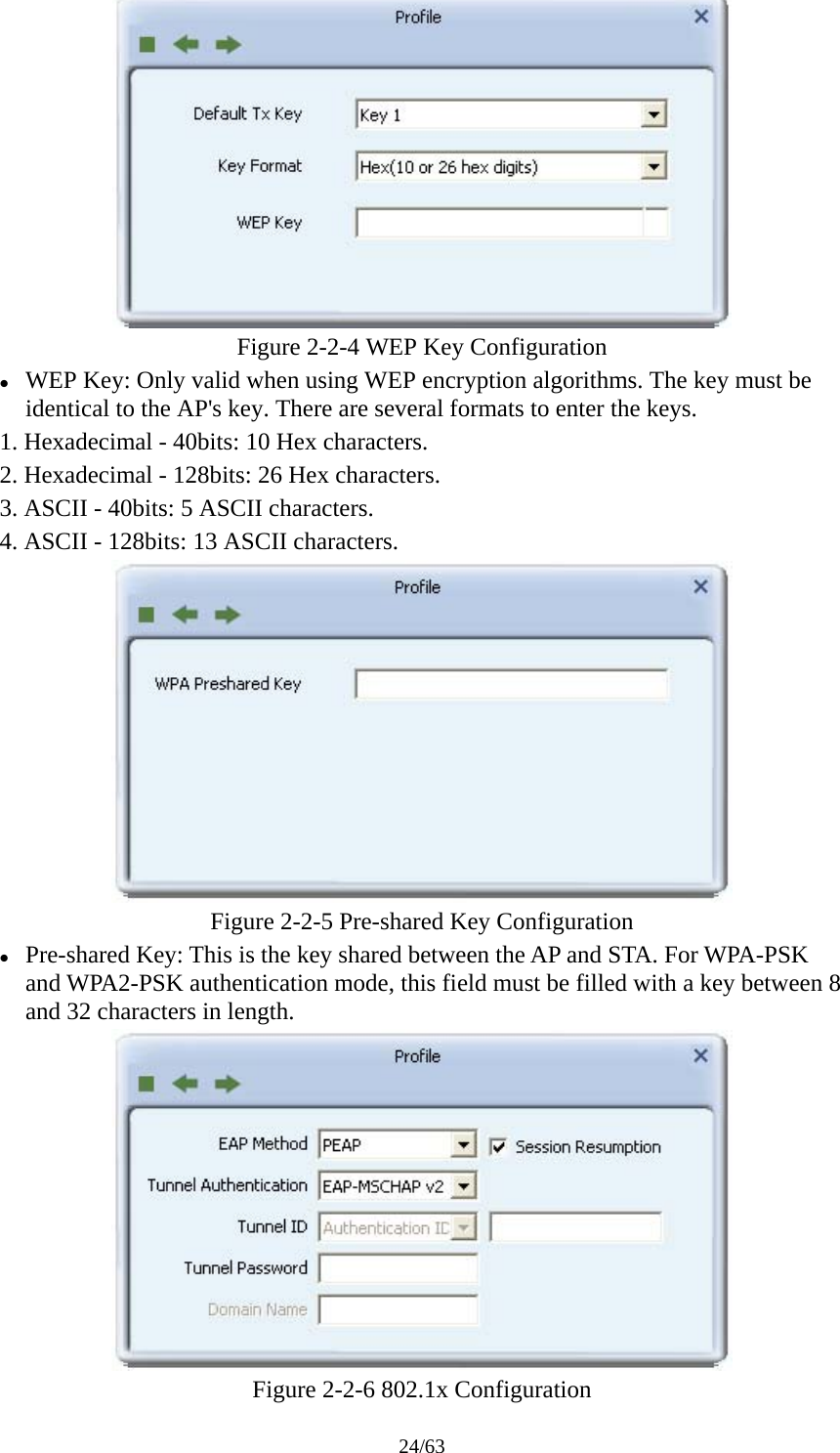 24/63  Figure 2-2-4 WEP Key Configuration z WEP Key: Only valid when using WEP encryption algorithms. The key must be identical to the AP&apos;s key. There are several formats to enter the keys. 1. Hexadecimal - 40bits: 10 Hex characters. 2. Hexadecimal - 128bits: 26 Hex characters. 3. ASCII - 40bits: 5 ASCII characters. 4. ASCII - 128bits: 13 ASCII characters.  Figure 2-2-5 Pre-shared Key Configuration z Pre-shared Key: This is the key shared between the AP and STA. For WPA-PSK and WPA2-PSK authentication mode, this field must be filled with a key between 8 and 32 characters in length.  Figure 2-2-6 802.1x Configuration 