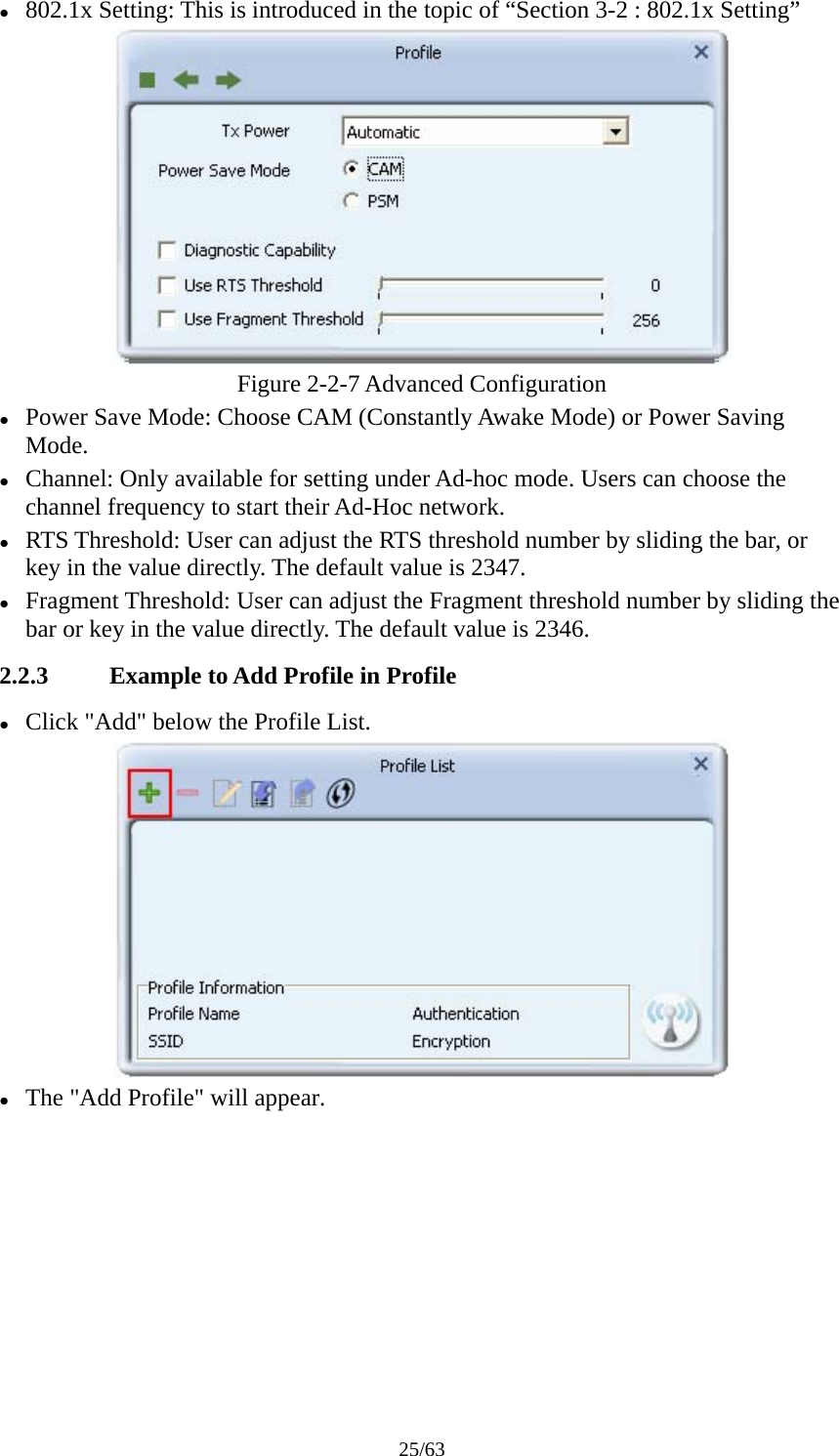 25/63 z 802.1x Setting: This is introduced in the topic of “Section 3-2 : 802.1x Setting”  Figure 2-2-7 Advanced Configuration z Power Save Mode: Choose CAM (Constantly Awake Mode) or Power Saving Mode. z Channel: Only available for setting under Ad-hoc mode. Users can choose the channel frequency to start their Ad-Hoc network. z RTS Threshold: User can adjust the RTS threshold number by sliding the bar, or key in the value directly. The default value is 2347. z Fragment Threshold: User can adjust the Fragment threshold number by sliding the bar or key in the value directly. The default value is 2346. 2.2.3 Example to Add Profile in Profile z Click &quot;Add&quot; below the Profile List.  z The &quot;Add Profile&quot; will appear. 