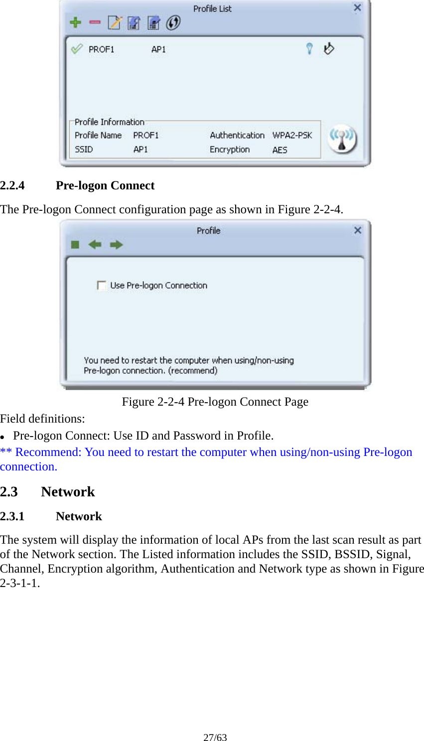 27/63  2.2.4 Pre-logon Connect The Pre-logon Connect configuration page as shown in Figure 2-2-4.  Figure 2-2-4 Pre-logon Connect Page Field definitions: z Pre-logon Connect: Use ID and Password in Profile. ** Recommend: You need to restart the computer when using/non-using Pre-logon connection. 2.3 Network 2.3.1 Network The system will display the information of local APs from the last scan result as part of the Network section. The Listed information includes the SSID, BSSID, Signal, Channel, Encryption algorithm, Authentication and Network type as shown in Figure 2-3-1-1. 