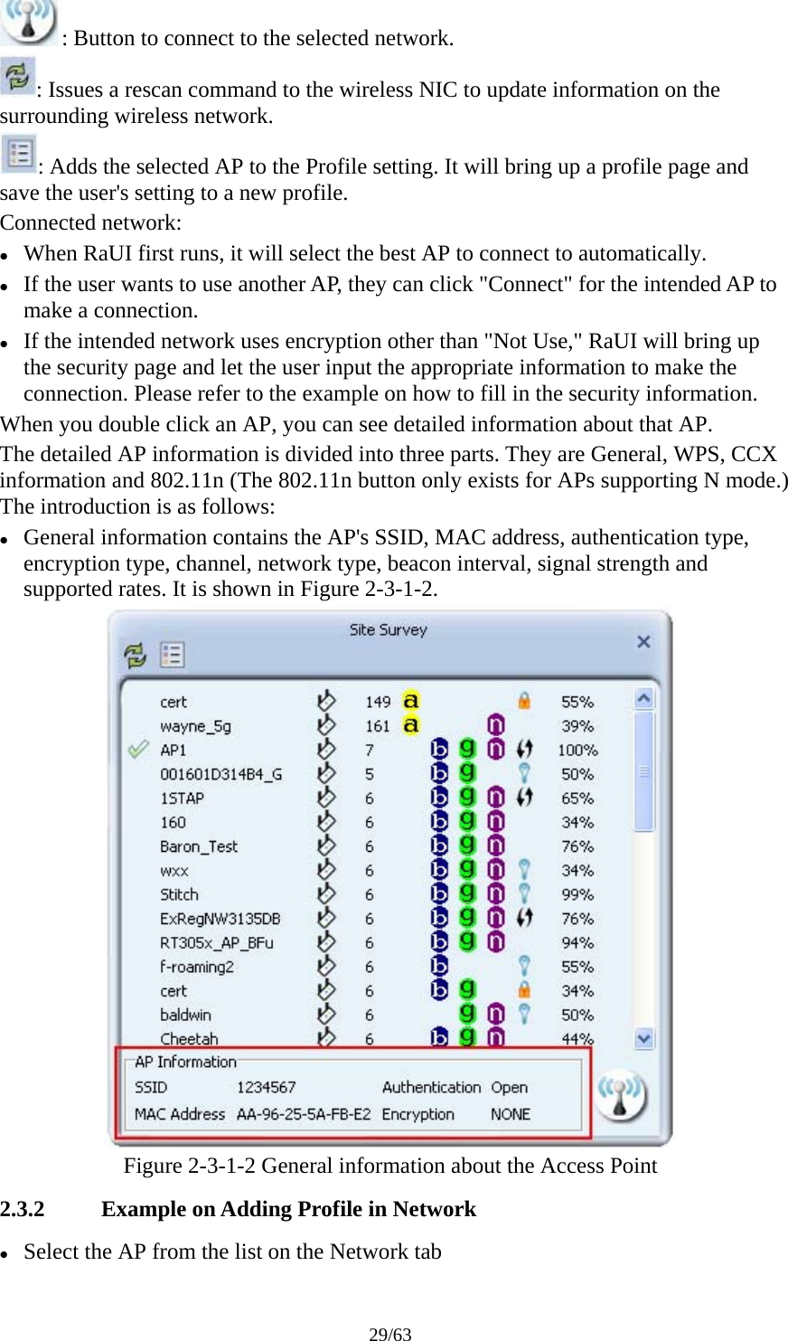 29/63 : Button to connect to the selected network. : Issues a rescan command to the wireless NIC to update information on the surrounding wireless network. : Adds the selected AP to the Profile setting. It will bring up a profile page and save the user&apos;s setting to a new profile. Connected network: z When RaUI first runs, it will select the best AP to connect to automatically. z If the user wants to use another AP, they can click &quot;Connect&quot; for the intended AP to make a connection. z If the intended network uses encryption other than &quot;Not Use,&quot; RaUI will bring up the security page and let the user input the appropriate information to make the connection. Please refer to the example on how to fill in the security information. When you double click an AP, you can see detailed information about that AP. The detailed AP information is divided into three parts. They are General, WPS, CCX information and 802.11n (The 802.11n button only exists for APs supporting N mode.) The introduction is as follows: z General information contains the AP&apos;s SSID, MAC address, authentication type, encryption type, channel, network type, beacon interval, signal strength and supported rates. It is shown in Figure 2-3-1-2.  Figure 2-3-1-2 General information about the Access Point 2.3.2 Example on Adding Profile in Network z Select the AP from the list on the Network tab 