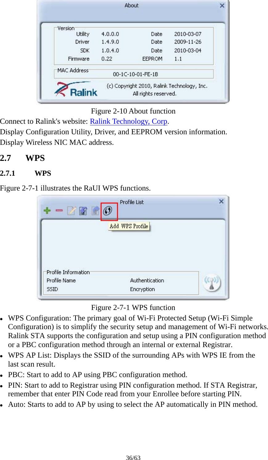 36/63  Figure 2-10 About function Connect to Ralink&apos;s website: Ralink Technology, Corp. Display Configuration Utility, Driver, and EEPROM version information. Display Wireless NIC MAC address. 2.7 WPS 2.7.1 WPS Figure 2-7-1 illustrates the RaUI WPS functions.  Figure 2-7-1 WPS function z WPS Configuration: The primary goal of Wi-Fi Protected Setup (Wi-Fi Simple Configuration) is to simplify the security setup and management of Wi-Fi networks. Ralink STA supports the configuration and setup using a PIN configuration method or a PBC configuration method through an internal or external Registrar. z WPS AP List: Displays the SSID of the surrounding APs with WPS IE from the last scan result. z PBC: Start to add to AP using PBC configuration method. z PIN: Start to add to Registrar using PIN configuration method. If STA Registrar, remember that enter PIN Code read from your Enrollee before starting PIN. z Auto: Starts to add to AP by using to select the AP automatically in PIN method. 