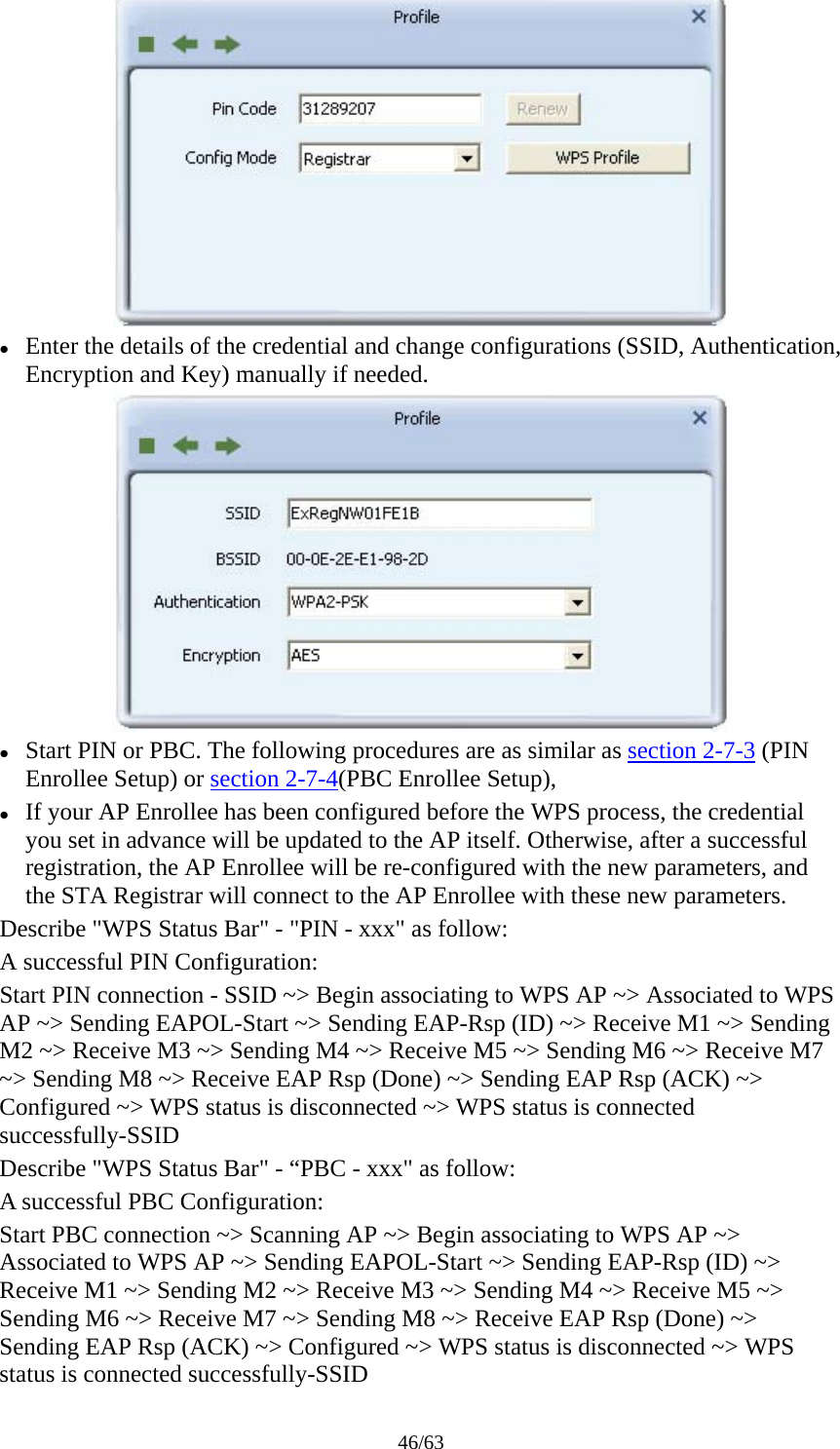 46/63  z Enter the details of the credential and change configurations (SSID, Authentication, Encryption and Key) manually if needed.  z Start PIN or PBC. The following procedures are as similar as section 2-7-3 (PIN Enrollee Setup) or section 2-7-4(PBC Enrollee Setup), z If your AP Enrollee has been configured before the WPS process, the credential you set in advance will be updated to the AP itself. Otherwise, after a successful registration, the AP Enrollee will be re-configured with the new parameters, and the STA Registrar will connect to the AP Enrollee with these new parameters. Describe &quot;WPS Status Bar&quot; - &quot;PIN - xxx&quot; as follow: A successful PIN Configuration: Start PIN connection - SSID ~&gt; Begin associating to WPS AP ~&gt; Associated to WPS AP ~&gt; Sending EAPOL-Start ~&gt; Sending EAP-Rsp (ID) ~&gt; Receive M1 ~&gt; Sending M2 ~&gt; Receive M3 ~&gt; Sending M4 ~&gt; Receive M5 ~&gt; Sending M6 ~&gt; Receive M7 ~&gt; Sending M8 ~&gt; Receive EAP Rsp (Done) ~&gt; Sending EAP Rsp (ACK) ~&gt; Configured ~&gt; WPS status is disconnected ~&gt; WPS status is connected successfully-SSID Describe &quot;WPS Status Bar&quot; - “PBC - xxx&quot; as follow: A successful PBC Configuration: Start PBC connection ~&gt; Scanning AP ~&gt; Begin associating to WPS AP ~&gt; Associated to WPS AP ~&gt; Sending EAPOL-Start ~&gt; Sending EAP-Rsp (ID) ~&gt; Receive M1 ~&gt; Sending M2 ~&gt; Receive M3 ~&gt; Sending M4 ~&gt; Receive M5 ~&gt; Sending M6 ~&gt; Receive M7 ~&gt; Sending M8 ~&gt; Receive EAP Rsp (Done) ~&gt; Sending EAP Rsp (ACK) ~&gt; Configured ~&gt; WPS status is disconnected ~&gt; WPS status is connected successfully-SSID 