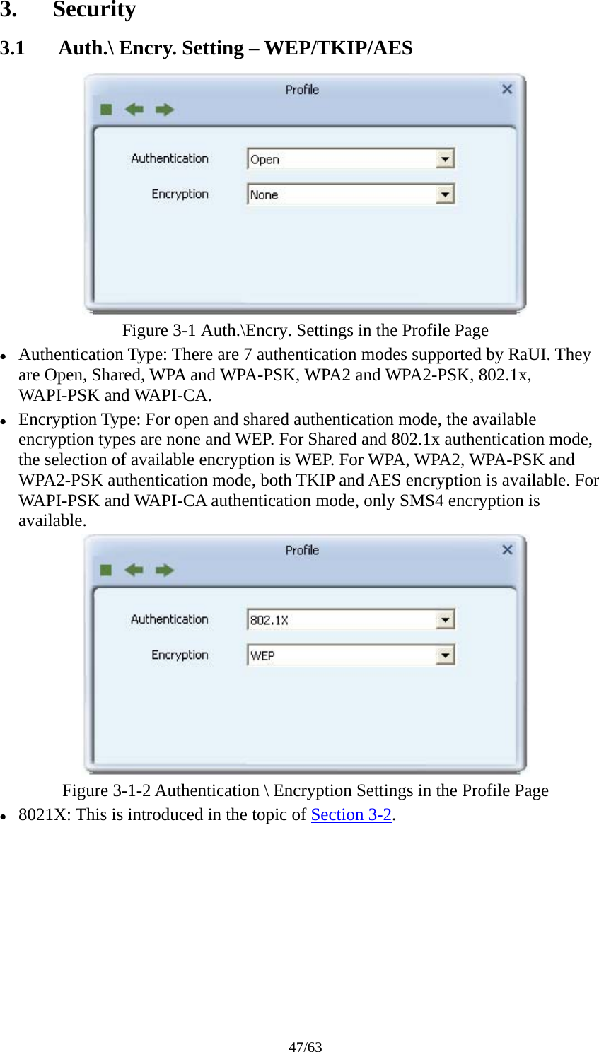 47/63 3. Security 3.1 Auth.\ Encry. Setting – WEP/TKIP/AES  Figure 3-1 Auth.\Encry. Settings in the Profile Page z Authentication Type: There are 7 authentication modes supported by RaUI. They are Open, Shared, WPA and WPA-PSK, WPA2 and WPA2-PSK, 802.1x, WAPI-PSK and WAPI-CA. z Encryption Type: For open and shared authentication mode, the available encryption types are none and WEP. For Shared and 802.1x authentication mode, the selection of available encryption is WEP. For WPA, WPA2, WPA-PSK and WPA2-PSK authentication mode, both TKIP and AES encryption is available. For WAPI-PSK and WAPI-CA authentication mode, only SMS4 encryption is available.  Figure 3-1-2 Authentication \ Encryption Settings in the Profile Page z 8021X: This is introduced in the topic of Section 3-2. 