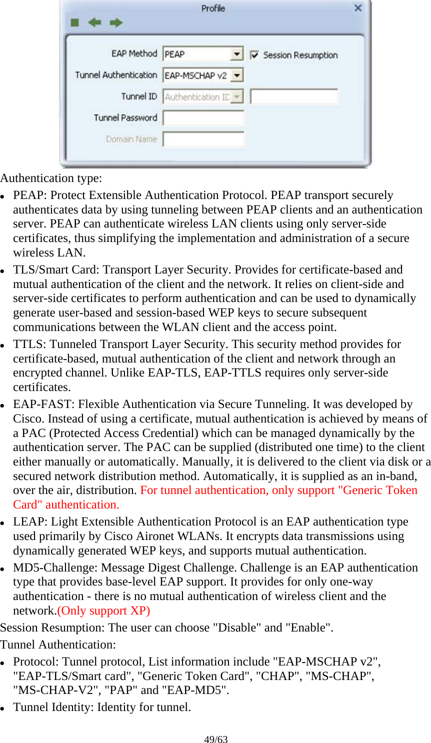 49/63  Authentication type: z PEAP: Protect Extensible Authentication Protocol. PEAP transport securely authenticates data by using tunneling between PEAP clients and an authentication server. PEAP can authenticate wireless LAN clients using only server-side certificates, thus simplifying the implementation and administration of a secure wireless LAN. z TLS/Smart Card: Transport Layer Security. Provides for certificate-based and mutual authentication of the client and the network. It relies on client-side and server-side certificates to perform authentication and can be used to dynamically generate user-based and session-based WEP keys to secure subsequent communications between the WLAN client and the access point. z TTLS: Tunneled Transport Layer Security. This security method provides for certificate-based, mutual authentication of the client and network through an encrypted channel. Unlike EAP-TLS, EAP-TTLS requires only server-side certificates. z EAP-FAST: Flexible Authentication via Secure Tunneling. It was developed by Cisco. Instead of using a certificate, mutual authentication is achieved by means of a PAC (Protected Access Credential) which can be managed dynamically by the authentication server. The PAC can be supplied (distributed one time) to the client either manually or automatically. Manually, it is delivered to the client via disk or a secured network distribution method. Automatically, it is supplied as an in-band, over the air, distribution. For tunnel authentication, only support &quot;Generic Token Card&quot; authentication. z LEAP: Light Extensible Authentication Protocol is an EAP authentication type used primarily by Cisco Aironet WLANs. It encrypts data transmissions using dynamically generated WEP keys, and supports mutual authentication. z MD5-Challenge: Message Digest Challenge. Challenge is an EAP authentication type that provides base-level EAP support. It provides for only one-way authentication - there is no mutual authentication of wireless client and the network.(Only support XP) Session Resumption: The user can choose &quot;Disable&quot; and &quot;Enable&quot;. Tunnel Authentication: z Protocol: Tunnel protocol, List information include &quot;EAP-MSCHAP v2&quot;, &quot;EAP-TLS/Smart card&quot;, &quot;Generic Token Card&quot;, &quot;CHAP&quot;, &quot;MS-CHAP&quot;, &quot;MS-CHAP-V2&quot;, &quot;PAP&quot; and &quot;EAP-MD5&quot;. z Tunnel Identity: Identity for tunnel. 