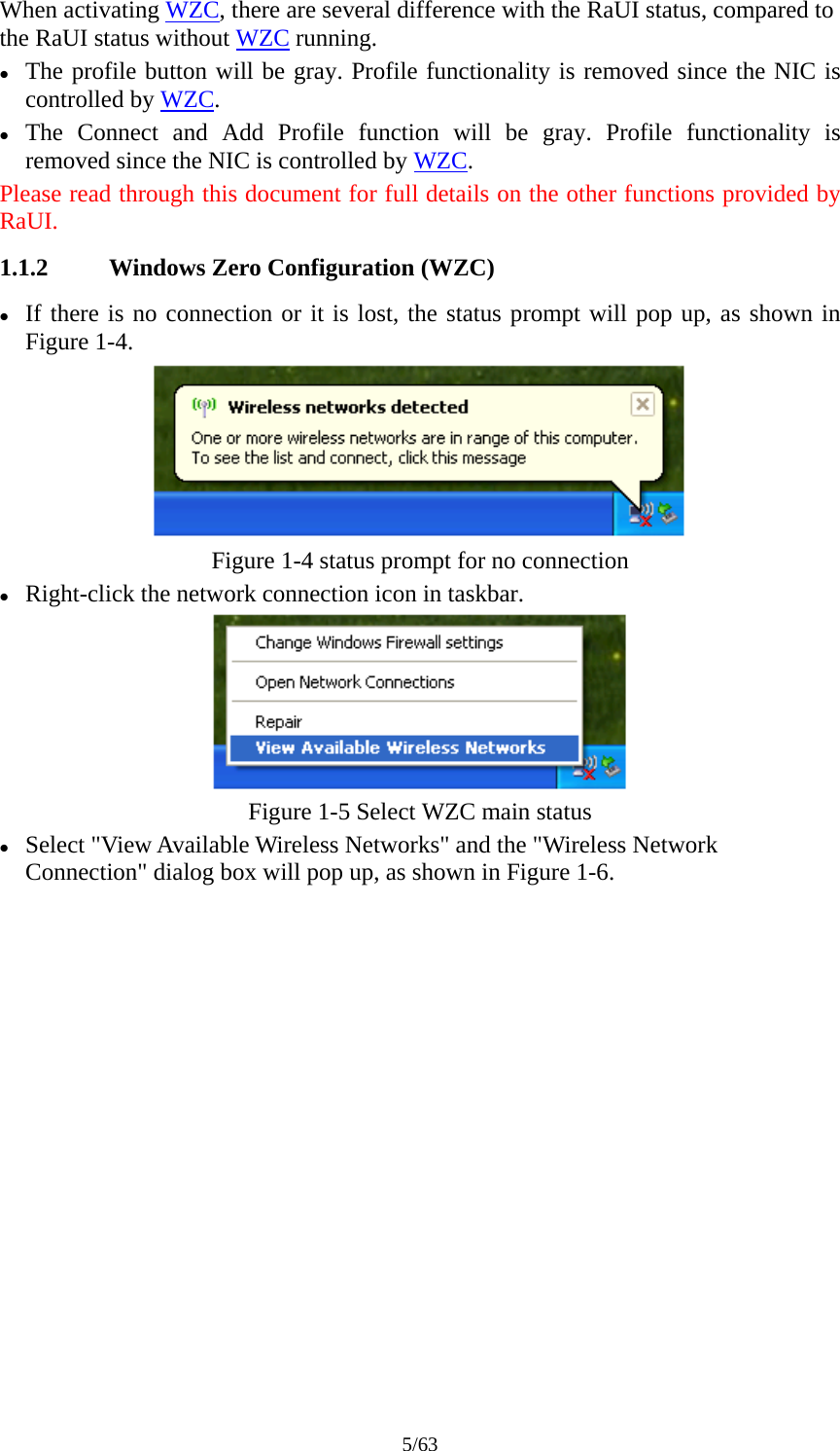 5/63 When activating WZC, there are several difference with the RaUI status, compared to the RaUI status without WZC running. z The profile button will be gray. Profile functionality is removed since the NIC is controlled by WZC. z The Connect and Add Profile function will be gray. Profile functionality is removed since the NIC is controlled by WZC. Please read through this document for full details on the other functions provided by RaUI. 1.1.2 Windows Zero Configuration (WZC) z If there is no connection or it is lost, the status prompt will pop up, as shown in Figure 1-4.  Figure 1-4 status prompt for no connection z Right-click the network connection icon in taskbar.  Figure 1-5 Select WZC main status z Select &quot;View Available Wireless Networks&quot; and the &quot;Wireless Network Connection&quot; dialog box will pop up, as shown in Figure 1-6. 