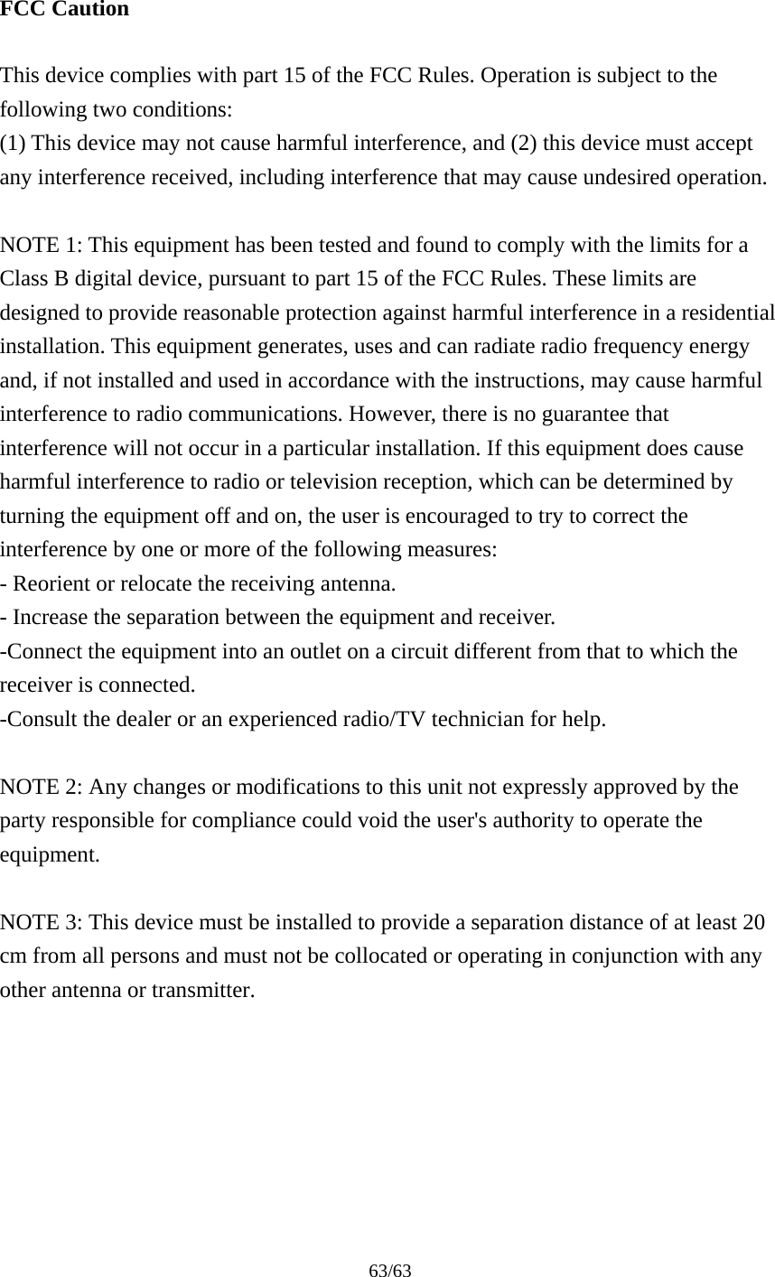 63/63   FCC Caution  This device complies with part 15 of the FCC Rules. Operation is subject to the following two conditions:   (1) This device may not cause harmful interference, and (2) this device must accept any interference received, including interference that may cause undesired operation.  NOTE 1: This equipment has been tested and found to comply with the limits for a Class B digital device, pursuant to part 15 of the FCC Rules. These limits are designed to provide reasonable protection against harmful interference in a residential installation. This equipment generates, uses and can radiate radio frequency energy and, if not installed and used in accordance with the instructions, may cause harmful interference to radio communications. However, there is no guarantee that interference will not occur in a particular installation. If this equipment does cause harmful interference to radio or television reception, which can be determined by turning the equipment off and on, the user is encouraged to try to correct the interference by one or more of the following measures: - Reorient or relocate the receiving antenna. - Increase the separation between the equipment and receiver. -Connect the equipment into an outlet on a circuit different from that to which the receiver is connected. -Consult the dealer or an experienced radio/TV technician for help.  NOTE 2: Any changes or modifications to this unit not expressly approved by the party responsible for compliance could void the user&apos;s authority to operate the equipment.  NOTE 3: This device must be installed to provide a separation distance of at least 20 cm from all persons and must not be collocated or operating in conjunction with any other antenna or transmitter. 