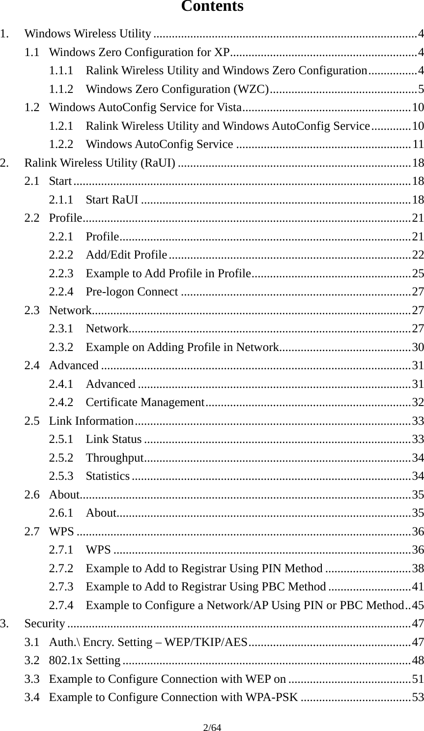 2/64 Contents 1. Windows Wireless Utility ......................................................................................4 1.1 Windows Zero Configuration for XP.............................................................4 1.1.1 Ralink Wireless Utility and Windows Zero Configuration................4 1.1.2 Windows Zero Configuration (WZC)................................................5 1.2 Windows AutoConfig Service for Vista.......................................................10 1.2.1 Ralink Wireless Utility and Windows AutoConfig Service.............10 1.2.2 Windows AutoConfig Service .........................................................11 2. Ralink Wireless Utility (RaUI) ............................................................................18 2.1 Start..............................................................................................................18 2.1.1 Start RaUI ........................................................................................18 2.2 Profile...........................................................................................................21 2.2.1 Profile...............................................................................................21 2.2.2 Add/Edit Profile...............................................................................22 2.2.3 Example to Add Profile in Profile....................................................25 2.2.4 Pre-logon Connect ...........................................................................27 2.3 Network........................................................................................................27 2.3.1 Network............................................................................................27 2.3.2 Example on Adding Profile in Network...........................................30 2.4 Advanced .....................................................................................................31 2.4.1 Advanced .........................................................................................31 2.4.2 Certificate Management...................................................................32 2.5 Link Information..........................................................................................33 2.5.1 Link Status .......................................................................................33 2.5.2 Throughput.......................................................................................34 2.5.3 Statistics ...........................................................................................34 2.6 About............................................................................................................35 2.6.1 About................................................................................................35 2.7 WPS .............................................................................................................36 2.7.1 WPS .................................................................................................36 2.7.2 Example to Add to Registrar Using PIN Method ............................38 2.7.3 Example to Add to Registrar Using PBC Method ...........................41 2.7.4 Example to Configure a Network/AP Using PIN or PBC Method..45 3. Security ................................................................................................................47 3.1 Auth.\ Encry. Setting – WEP/TKIP/AES.....................................................47 3.2 802.1x Setting ..............................................................................................48 3.3 Example to Configure Connection with WEP on ........................................51 3.4 Example to Configure Connection with WPA-PSK ....................................53 