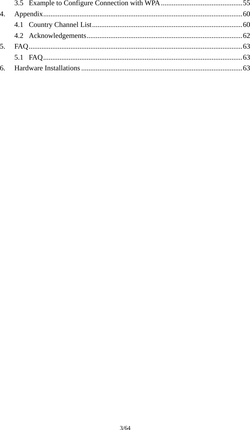 3/64 3.5 Example to Configure Connection with WPA.............................................55 4. Appendix..............................................................................................................60 4.1 Country Channel List...................................................................................60 4.2 Acknowledgements......................................................................................62 5. FAQ......................................................................................................................63 5.1 FAQ..............................................................................................................63 6. Hardware Installations .........................................................................................63  