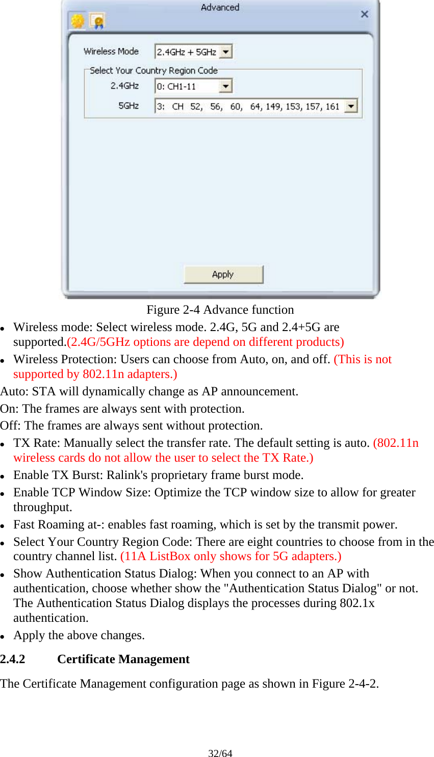 32/64  Figure 2-4 Advance function z Wireless mode: Select wireless mode. 2.4G, 5G and 2.4+5G are supported.(2.4G/5GHz options are depend on different products) z Wireless Protection: Users can choose from Auto, on, and off. (This is not supported by 802.11n adapters.) Auto: STA will dynamically change as AP announcement. On: The frames are always sent with protection. Off: The frames are always sent without protection. z TX Rate: Manually select the transfer rate. The default setting is auto. (802.11n wireless cards do not allow the user to select the TX Rate.) z Enable TX Burst: Ralink&apos;s proprietary frame burst mode. z Enable TCP Window Size: Optimize the TCP window size to allow for greater throughput. z Fast Roaming at-: enables fast roaming, which is set by the transmit power. z Select Your Country Region Code: There are eight countries to choose from in the country channel list. (11A ListBox only shows for 5G adapters.) z Show Authentication Status Dialog: When you connect to an AP with authentication, choose whether show the &quot;Authentication Status Dialog&quot; or not. The Authentication Status Dialog displays the processes during 802.1x authentication. z Apply the above changes. 2.4.2 Certificate Management The Certificate Management configuration page as shown in Figure 2-4-2. 