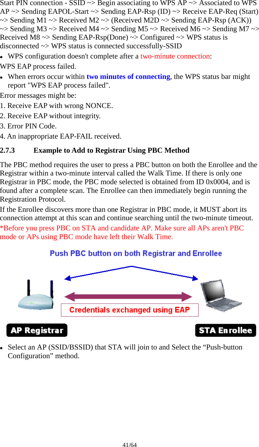 41/64 Start PIN connection - SSID ~&gt; Begin associating to WPS AP ~&gt; Associated to WPS AP ~&gt; Sending EAPOL-Start ~&gt; Sending EAP-Rsp (ID) ~&gt; Receive EAP-Req (Start) ~&gt; Sending M1 ~&gt; Received M2 ~&gt; (Received M2D ~&gt; Sending EAP-Rsp (ACK)) ~&gt; Sending M3 ~&gt; Received M4 ~&gt; Sending M5 ~&gt; Received M6 ~&gt; Sending M7 ~&gt; Received M8 ~&gt; Sending EAP-Rsp(Done) ~&gt; Configured ~&gt; WPS status is disconnected ~&gt; WPS status is connected successfully-SSID z WPS configuration doesn&apos;t complete after a two-minute connection: WPS EAP process failed. z When errors occur within two minutes of connecting, the WPS status bar might report &quot;WPS EAP process failed&quot;. Error messages might be: 1. Receive EAP with wrong NONCE. 2. Receive EAP without integrity. 3. Error PIN Code. 4. An inappropriate EAP-FAIL received. 2.7.3 Example to Add to Registrar Using PBC Method The PBC method requires the user to press a PBC button on both the Enrollee and the Registrar within a two-minute interval called the Walk Time. If there is only one Registrar in PBC mode, the PBC mode selected is obtained from ID 0x0004, and is found after a complete scan. The Enrollee can then immediately begin running the Registration Protocol. If the Enrollee discovers more than one Registrar in PBC mode, it MUST abort its connection attempt at this scan and continue searching until the two-minute timeout. *Before you press PBC on STA and candidate AP. Make sure all APs aren&apos;t PBC mode or APs using PBC mode have left their Walk Time.  z Select an AP (SSID/BSSID) that STA will join to and Select the “Push-button Configuration” method. 