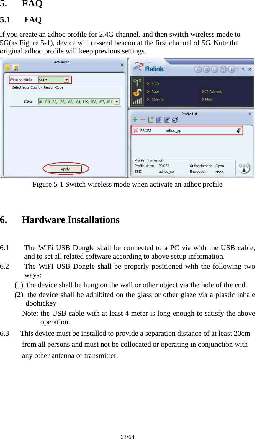 63/64 5. FAQ 5.1 FAQ If you create an adhoc profile for 2.4G channel, and then switch wireless mode to 5G(as Figure 5-1), device will re-send beacon at the first channel of 5G. Note the original adhoc profile will keep previous settings.  Figure 5-1 Switch wireless mode when activate an adhoc profile   6. Hardware Installations  6.1 The WiFi USB Dongle shall be connected to a PC via with the USB cable, and to set all related software according to above setup information. 6.2 The WiFi USB Dongle shall be properly positioned with the following two ways:  (1), the device shall be hung on the wall or other object via the hole of the end.         (2), the device shall be adhibited on the glass or other glaze via a plastic inhale doohickey       Note: the USB cable with at least 4 meter is long enough to satisfy the above operation. 6.3      This device must be installed to provide a separation distance of at least 20cm from all persons and must not be collocated or operating in conjunction with any other antenna or transmitter.    