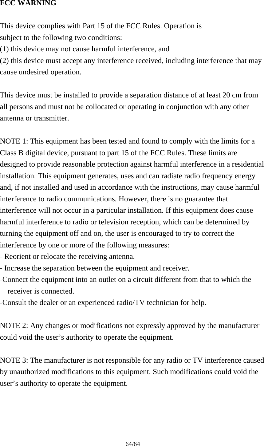 64/64  FCC WARNING  This device complies with Part 15 of the FCC Rules. Operation is subject to the following two conditions: (1) this device may not cause harmful interference, and (2) this device must accept any interference received, including interference that may cause undesired operation.  This device must be installed to provide a separation distance of at least 20 cm from all persons and must not be collocated or operating in conjunction with any other antenna or transmitter.  NOTE 1: This equipment has been tested and found to comply with the limits for a Class B digital device, pursuant to part 15 of the FCC Rules. These limits are designed to provide reasonable protection against harmful interference in a residential installation. This equipment generates, uses and can radiate radio frequency energy and, if not installed and used in accordance with the instructions, may cause harmful interference to radio communications. However, there is no guarantee that interference will not occur in a particular installation. If this equipment does cause harmful interference to radio or television reception, which can be determined by turning the equipment off and on, the user is encouraged to try to correct the interference by one or more of the following measures: - Reorient or relocate the receiving antenna. - Increase the separation between the equipment and receiver. -Connect the equipment into an outlet on a circuit different from that to which the receiver is connected. -Consult the dealer or an experienced radio/TV technician for help.  NOTE 2: Any changes or modifications not expressly approved by the manufacturer could void the user’s authority to operate the equipment.  NOTE 3: The manufacturer is not responsible for any radio or TV interference caused by unauthorized modifications to this equipment. Such modifications could void the user’s authority to operate the equipment.   