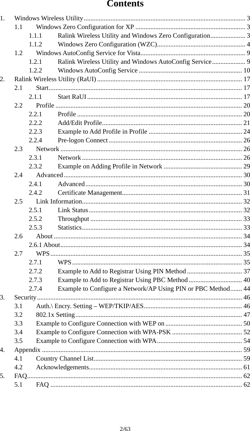 2/63 Contents 1. Windows Wireless Utility................................................................................................. 3 1.1  Windows Zero Configuration for XP .................................................................. 3 1.1.1  Ralink Wireless Utility and Windows Zero Configuration..................... 3 1.1.2  Windows Zero Configuration (WZC)..................................................... 4 1.2  Windows AutoConfig Service for Vista............................................................... 9 1.2.1  Ralink Wireless Utility and Windows AutoConfig Service.................... 9 1.2.2 Windows AutoConfig Service .............................................................. 10 2. Ralink Wireless Utility (RaUI) ....................................................................................... 17 2.1 Start.................................................................................................................... 17 2.1.1 Start RaUI............................................................................................. 17 2.2 Profile ................................................................................................................ 20 2.2.1 Profile ................................................................................................... 20 2.2.2 Add/Edit Profile.................................................................................... 21 2.2.3  Example to Add Profile in Profile ........................................................ 24 2.2.4 Pre-logon Connect................................................................................ 26 2.3 Network ............................................................................................................. 26 2.3.1 Network ................................................................................................ 26 2.3.2  Example on Adding Profile in Network ............................................... 29 2.4 Advanced........................................................................................................... 30 2.4.1 Advanced.............................................................................................. 30 2.4.2 Certificate Management........................................................................ 31 2.5 Link Information................................................................................................ 32 2.5.1 Link Status............................................................................................ 32 2.5.2 Throughput ........................................................................................... 33 2.5.3 Statistics................................................................................................ 33 2.6 About ................................................................................................................. 34 2.6.1 About............................................................................................................. 34 2.7 WPS................................................................................................................... 35 2.7.1 WPS...................................................................................................... 35 2.7.2  Example to Add to Registrar Using PIN Method ................................. 37 2.7.3  Example to Add to Registrar Using PBC Method................................ 40 2.7.4  Example to Configure a Network/AP Using PIN or PBC Method....... 44 3. Security........................................................................................................................... 46 3.1  Auth.\ Encry. Setting &ndash; WEP/TKIP/AES........................................................... 46 3.2 802.1x Setting.................................................................................................... 47 3.3  Example to Configure Connection with WEP on .............................................. 50 3.4  Example to Configure Connection with WPA-PSK .......................................... 52 3.5  Example to Configure Connection with WPA................................................... 54 4. Appendix ........................................................................................................................ 59 4.1  Country Channel List......................................................................................... 59 4.2 Acknowledgements............................................................................................ 61 5. FAQ................................................................................................................................. 62 5.1 FAQ ................................................................................................................... 62  