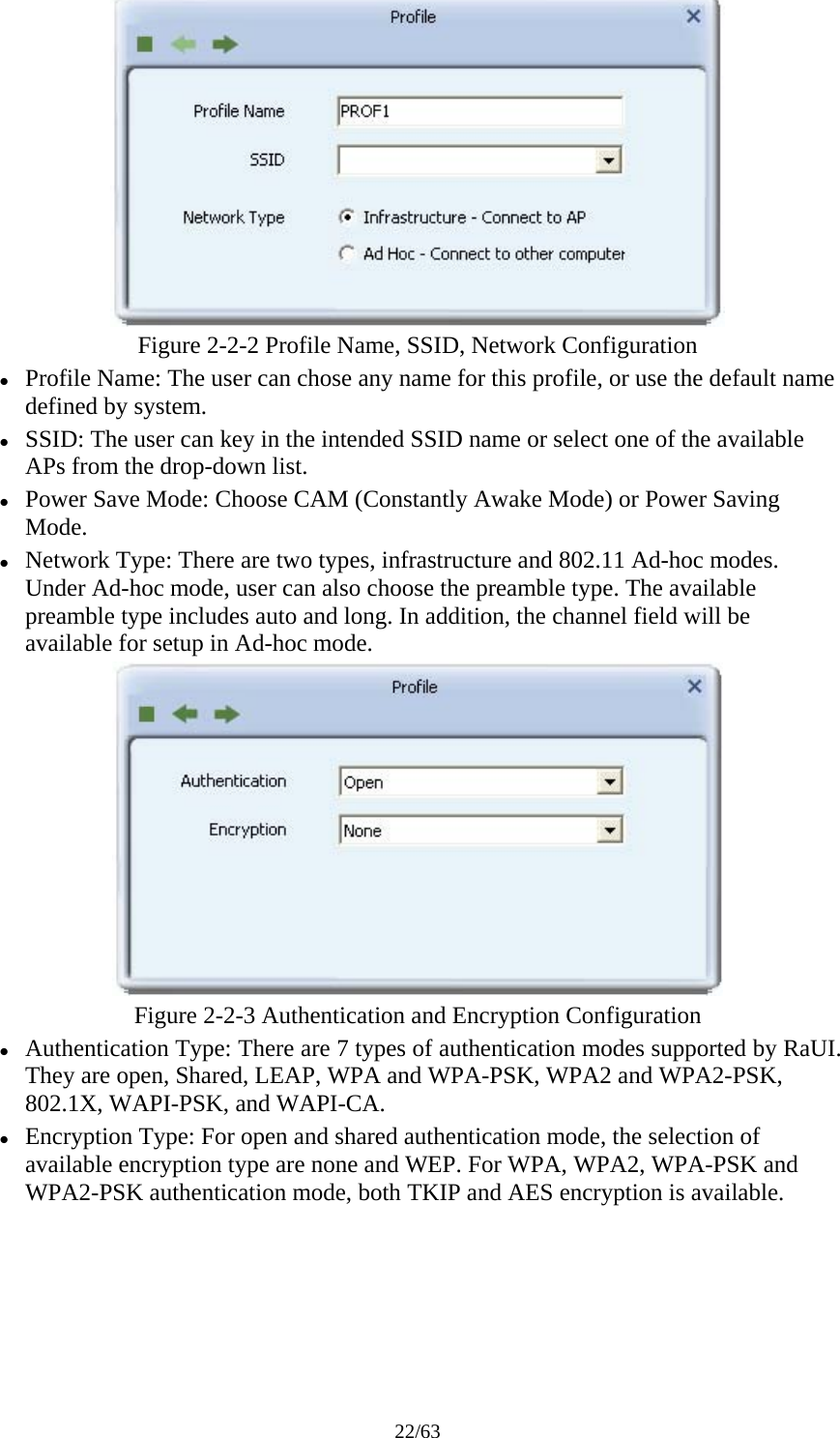 22/63  Figure 2-2-2 Profile Name, SSID, Network Configuration z Profile Name: The user can chose any name for this profile, or use the default name defined by system. z SSID: The user can key in the intended SSID name or select one of the available APs from the drop-down list. z Power Save Mode: Choose CAM (Constantly Awake Mode) or Power Saving Mode. z Network Type: There are two types, infrastructure and 802.11 Ad-hoc modes. Under Ad-hoc mode, user can also choose the preamble type. The available preamble type includes auto and long. In addition, the channel field will be available for setup in Ad-hoc mode.  Figure 2-2-3 Authentication and Encryption Configuration z Authentication Type: There are 7 types of authentication modes supported by RaUI. They are open, Shared, LEAP, WPA and WPA-PSK, WPA2 and WPA2-PSK, 802.1X, WAPI-PSK, and WAPI-CA. z Encryption Type: For open and shared authentication mode, the selection of available encryption type are none and WEP. For WPA, WPA2, WPA-PSK and WPA2-PSK authentication mode, both TKIP and AES encryption is available. 