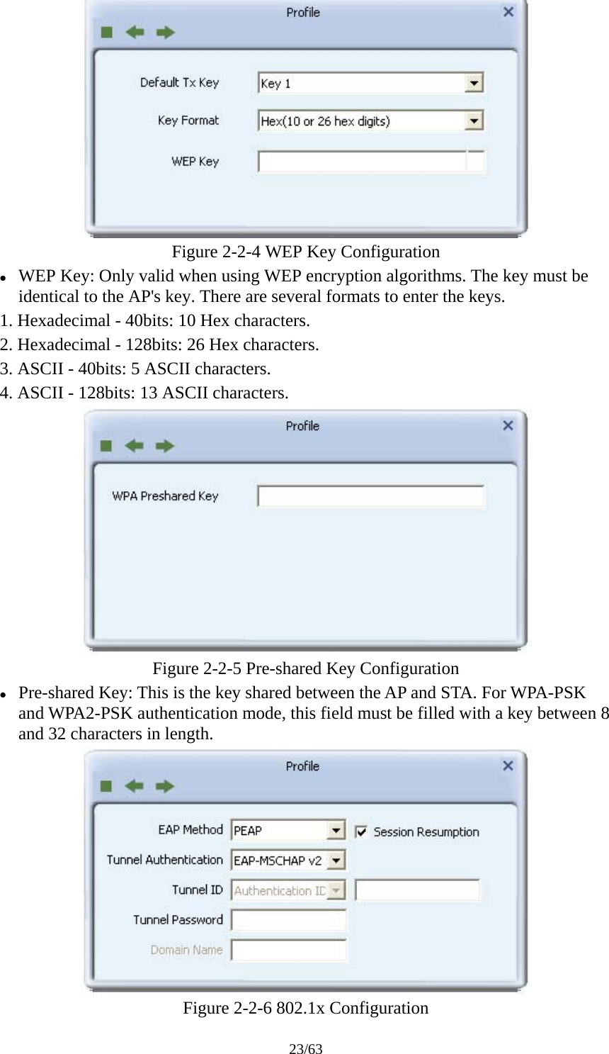 23/63  Figure 2-2-4 WEP Key Configuration z WEP Key: Only valid when using WEP encryption algorithms. The key must be identical to the AP's key. There are several formats to enter the keys. 1. Hexadecimal - 40bits: 10 Hex characters. 2. Hexadecimal - 128bits: 26 Hex characters. 3. ASCII - 40bits: 5 ASCII characters. 4. ASCII - 128bits: 13 ASCII characters.  Figure 2-2-5 Pre-shared Key Configuration z Pre-shared Key: This is the key shared between the AP and STA. For WPA-PSK and WPA2-PSK authentication mode, this field must be filled with a key between 8 and 32 characters in length.  Figure 2-2-6 802.1x Configuration 