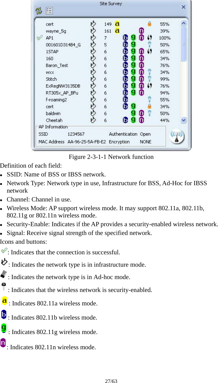 27/63  Figure 2-3-1-1 Network function Definition of each field: z SSID: Name of BSS or IBSS network. z Network Type: Network type in use, Infrastructure for BSS, Ad-Hoc for IBSS network z Channel: Channel in use. z Wireless Mode: AP support wireless mode. It may support 802.11a, 802.11b, 802.11g or 802.11n wireless mode. z Security-Enable: Indicates if the AP provides a security-enabled wireless network. z Signal: Receive signal strength of the specified network. Icons and buttons: : Indicates that the connection is successful. : Indicates the network type is in infrastructure mode. : Indicates the network type is in Ad-hoc mode. : Indicates that the wireless network is security-enabled. : Indicates 802.11a wireless mode. : Indicates 802.11b wireless mode. : Indicates 802.11g wireless mode. : Indicates 802.11n wireless mode. 