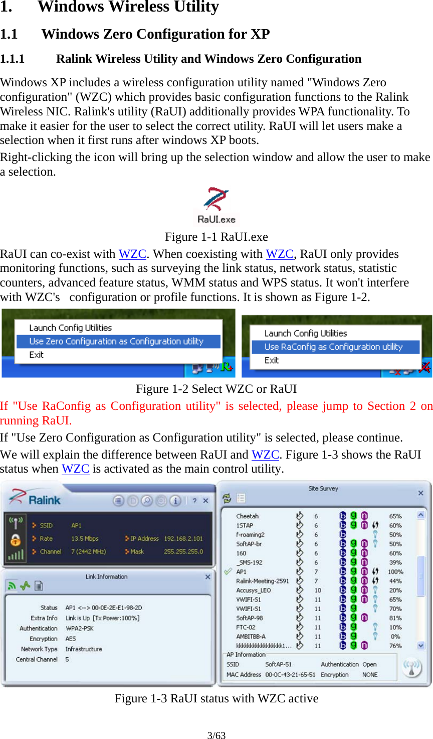 3/63 1. Windows Wireless Utility 1.1 Windows Zero Configuration for XP 1.1.1 Ralink Wireless Utility and Windows Zero Configuration Windows XP includes a wireless configuration utility named "Windows Zero configuration" (WZC) which provides basic configuration functions to the Ralink Wireless NIC. Ralink's utility (RaUI) additionally provides WPA functionality. To make it easier for the user to select the correct utility. RaUI will let users make a selection when it first runs after windows XP boots. Right-clicking the icon will bring up the selection window and allow the user to make a selection.  Figure 1-1 RaUI.exe RaUI can co-exist with WZC. When coexisting with WZC, RaUI only provides monitoring functions, such as surveying the link status, network status, statistic counters, advanced feature status, WMM status and WPS status. It won't interfere with WZC's   configuration or profile functions. It is shown as Figure 1-2.  Figure 1-2 Select WZC or RaUI If "Use RaConfig as Configuration utility" is selected, please jump to Section 2 on running RaUI. If "Use Zero Configuration as Configuration utility" is selected, please continue. We will explain the difference between RaUI and WZC. Figure 1-3 shows the RaUI status when WZC is activated as the main control utility.  Figure 1-3 RaUI status with WZC active 
