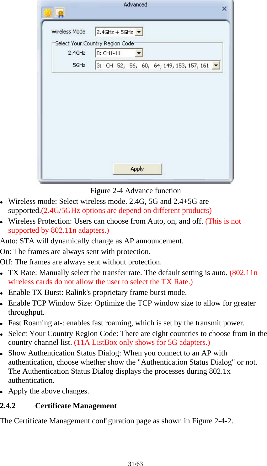31/63  Figure 2-4 Advance function z Wireless mode: Select wireless mode. 2.4G, 5G and 2.4+5G are supported.(2.4G/5GHz options are depend on different products) z Wireless Protection: Users can choose from Auto, on, and off. (This is not supported by 802.11n adapters.) Auto: STA will dynamically change as AP announcement. On: The frames are always sent with protection. Off: The frames are always sent without protection. z TX Rate: Manually select the transfer rate. The default setting is auto. (802.11n wireless cards do not allow the user to select the TX Rate.) z Enable TX Burst: Ralink's proprietary frame burst mode. z Enable TCP Window Size: Optimize the TCP window size to allow for greater throughput. z Fast Roaming at-: enables fast roaming, which is set by the transmit power. z Select Your Country Region Code: There are eight countries to choose from in the country channel list. (11A ListBox only shows for 5G adapters.) z Show Authentication Status Dialog: When you connect to an AP with authentication, choose whether show the "Authentication Status Dialog" or not. The Authentication Status Dialog displays the processes during 802.1x authentication. z Apply the above changes. 2.4.2 Certificate Management The Certificate Management configuration page as shown in Figure 2-4-2. 