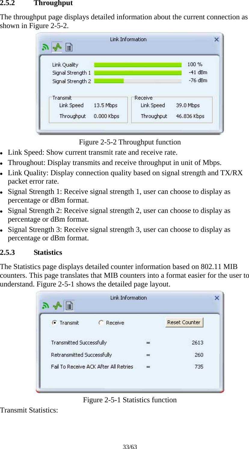 33/63 2.5.2 Throughput The throughput page displays detailed information about the current connection as shown in Figure 2-5-2.  Figure 2-5-2 Throughput function z Link Speed: Show current transmit rate and receive rate. z Throughout: Display transmits and receive throughput in unit of Mbps. z Link Quality: Display connection quality based on signal strength and TX/RX packet error rate. z Signal Strength 1: Receive signal strength 1, user can choose to display as percentage or dBm format. z Signal Strength 2: Receive signal strength 2, user can choose to display as percentage or dBm format. z Signal Strength 3: Receive signal strength 3, user can choose to display as percentage or dBm format. 2.5.3 Statistics The Statistics page displays detailed counter information based on 802.11 MIB counters. This page translates that MIB counters into a format easier for the user to understand. Figure 2-5-1 shows the detailed page layout.  Figure 2-5-1 Statistics function Transmit Statistics: 