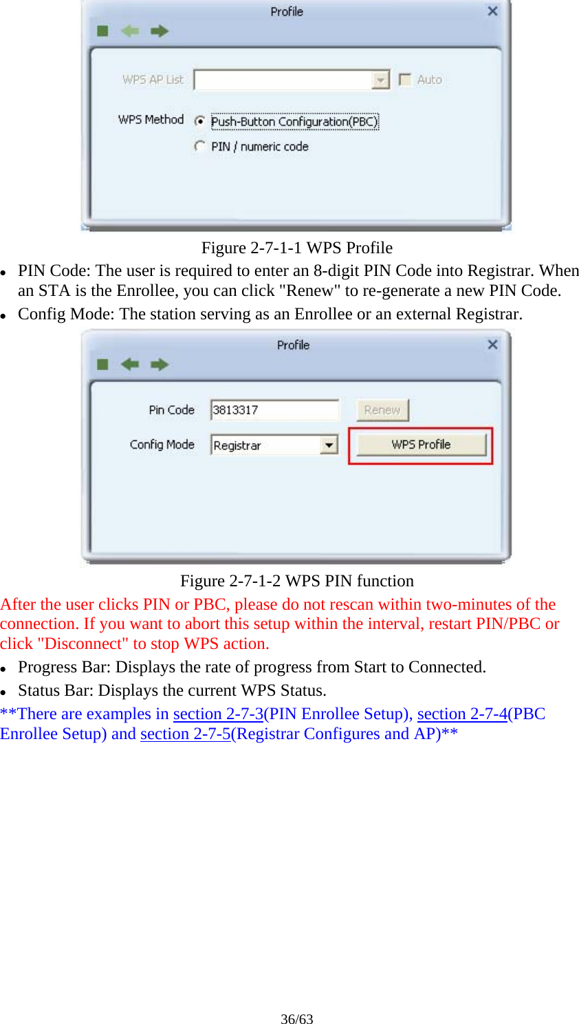 36/63  Figure 2-7-1-1 WPS Profile   z PIN Code: The user is required to enter an 8-digit PIN Code into Registrar. When an STA is the Enrollee, you can click "Renew" to re-generate a new PIN Code. z Config Mode: The station serving as an Enrollee or an external Registrar.  Figure 2-7-1-2 WPS PIN function After the user clicks PIN or PBC, please do not rescan within two-minutes of the connection. If you want to abort this setup within the interval, restart PIN/PBC or click "Disconnect" to stop WPS action. z Progress Bar: Displays the rate of progress from Start to Connected. z Status Bar: Displays the current WPS Status. **There are examples in section 2-7-3(PIN Enrollee Setup), section 2-7-4(PBC Enrollee Setup) and section 2-7-5(Registrar Configures and AP)** 