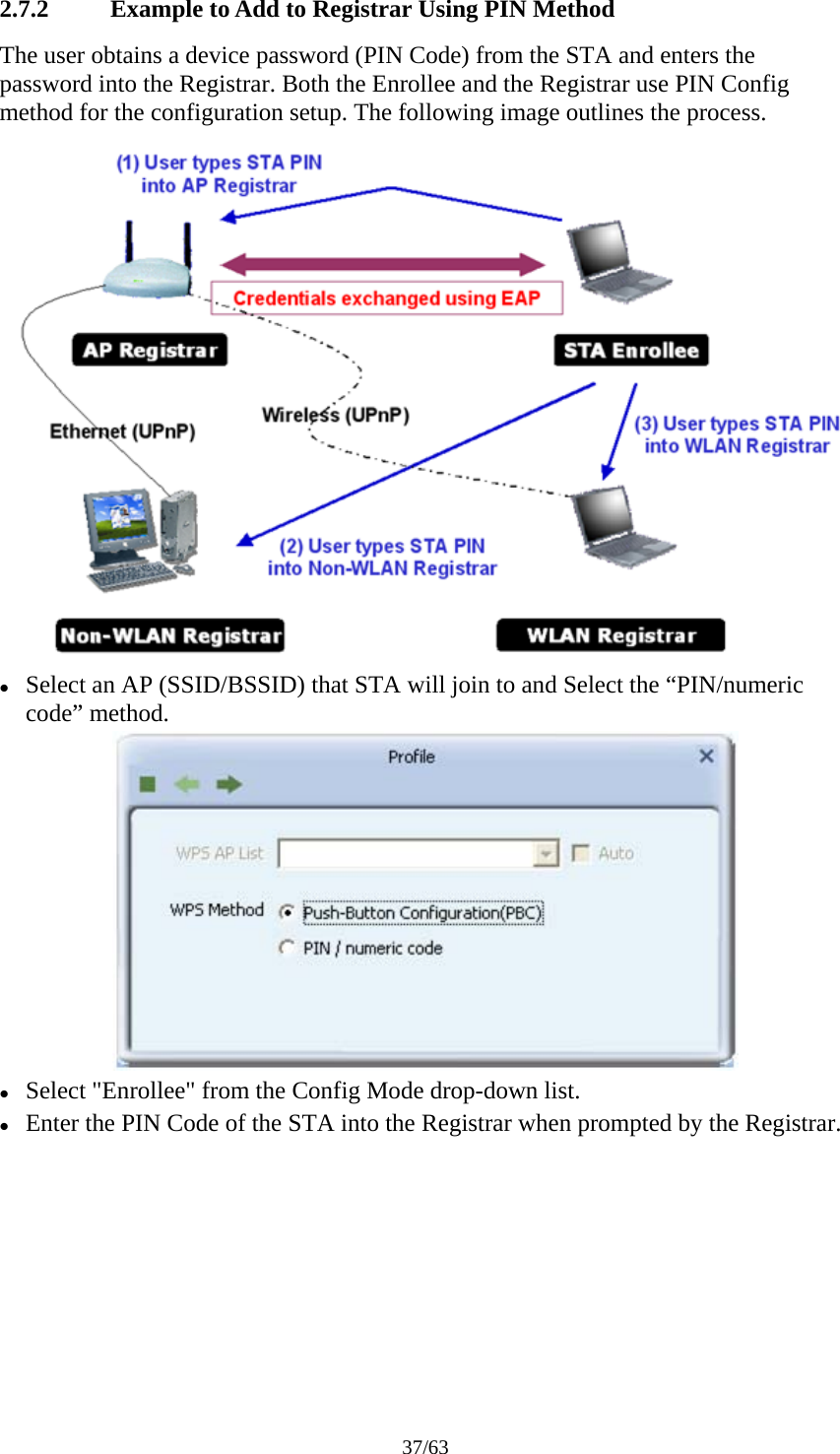 37/63 2.7.2 Example to Add to Registrar Using PIN Method The user obtains a device password (PIN Code) from the STA and enters the password into the Registrar. Both the Enrollee and the Registrar use PIN Config method for the configuration setup. The following image outlines the process.  z Select an AP (SSID/BSSID) that STA will join to and Select the &ldquo;PIN/numeric code&rdquo; method.  z Select "Enrollee" from the Config Mode drop-down list. z Enter the PIN Code of the STA into the Registrar when prompted by the Registrar. 