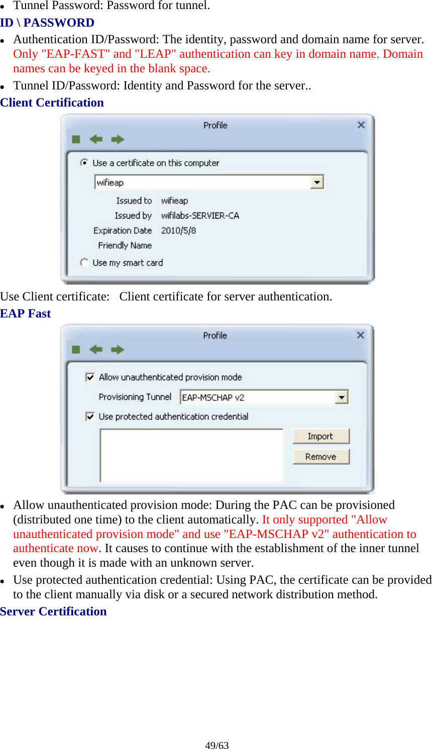 49/63 z Tunnel Password: Password for tunnel. ID \ PASSWORD z Authentication ID/Password: The identity, password and domain name for server. Only "EAP-FAST" and "LEAP" authentication can key in domain name. Domain names can be keyed in the blank space. z Tunnel ID/Password: Identity and Password for the server.. Client Certification  Use Client certificate:   Client certificate for server authentication. EAP Fast  z Allow unauthenticated provision mode: During the PAC can be provisioned (distributed one time) to the client automatically. It only supported "Allow unauthenticated provision mode" and use "EAP-MSCHAP v2" authentication to authenticate now. It causes to continue with the establishment of the inner tunnel even though it is made with an unknown server. z Use protected authentication credential: Using PAC, the certificate can be provided to the client manually via disk or a secured network distribution method. Server Certification 