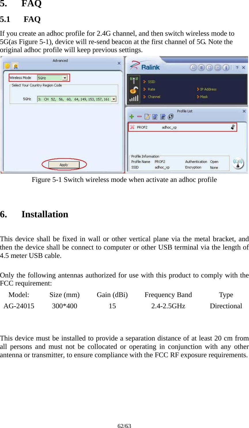 62/63 5. FAQ 5.1 FAQ If you create an adhoc profile for 2.4G channel, and then switch wireless mode to 5G(as Figure 5-1), device will re-send beacon at the first channel of 5G. Note the original adhoc profile will keep previous settings.  Figure 5-1 Switch wireless mode when activate an adhoc profile   6. Installation  This device shall be fixed in wall or other vertical plane via the metal bracket, and then the device shall be connect to computer or other USB terminal via the length of 4.5 meter USB cable.  Only the following antennas authorized for use with this product to comply with the FCC requirement: Model:  Size (mm)  Gain (dBi)  Frequency Band  Type AG-24015 300*400  15  2.4-2.5GHz  Directional          This device must be installed to provide a separation distance of at least 20 cm from all persons and must not be collocated or operating in conjunction with any other antenna or transmitter, to ensure compliance with the FCC RF exposure requirements.   