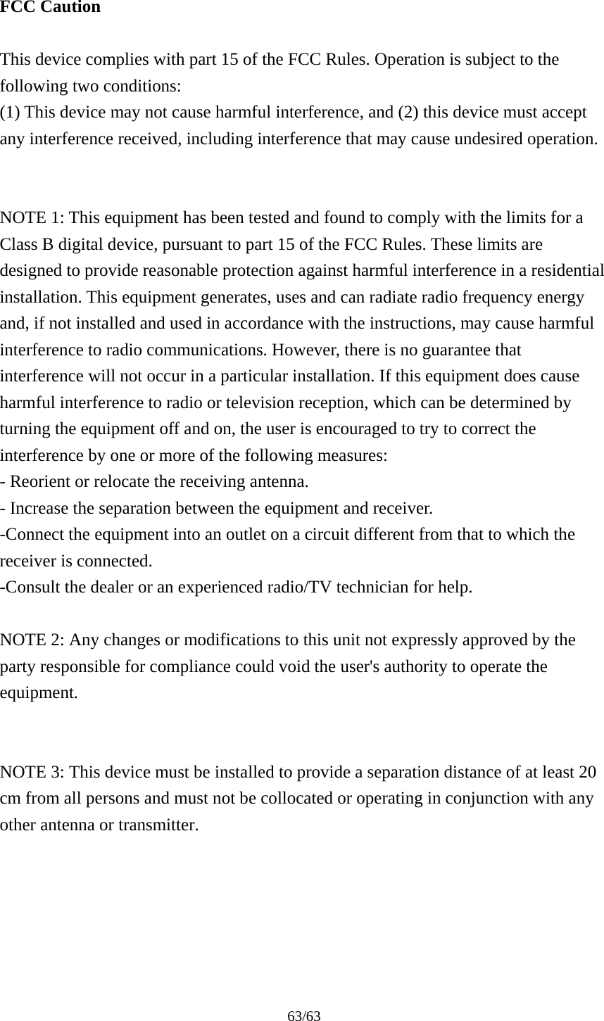 63/63  FCC Caution  This device complies with part 15 of the FCC Rules. Operation is subject to the following two conditions:   (1) This device may not cause harmful interference, and (2) this device must accept any interference received, including interference that may cause undesired operation.   NOTE 1: This equipment has been tested and found to comply with the limits for a Class B digital device, pursuant to part 15 of the FCC Rules. These limits are designed to provide reasonable protection against harmful interference in a residential installation. This equipment generates, uses and can radiate radio frequency energy and, if not installed and used in accordance with the instructions, may cause harmful interference to radio communications. However, there is no guarantee that interference will not occur in a particular installation. If this equipment does cause harmful interference to radio or television reception, which can be determined by turning the equipment off and on, the user is encouraged to try to correct the interference by one or more of the following measures: - Reorient or relocate the receiving antenna. - Increase the separation between the equipment and receiver. -Connect the equipment into an outlet on a circuit different from that to which the receiver is connected. -Consult the dealer or an experienced radio/TV technician for help.  NOTE 2: Any changes or modifications to this unit not expressly approved by the party responsible for compliance could void the user's authority to operate the equipment.   NOTE 3: This device must be installed to provide a separation distance of at least 20 cm from all persons and must not be collocated or operating in conjunction with any other antenna or transmitter.     
