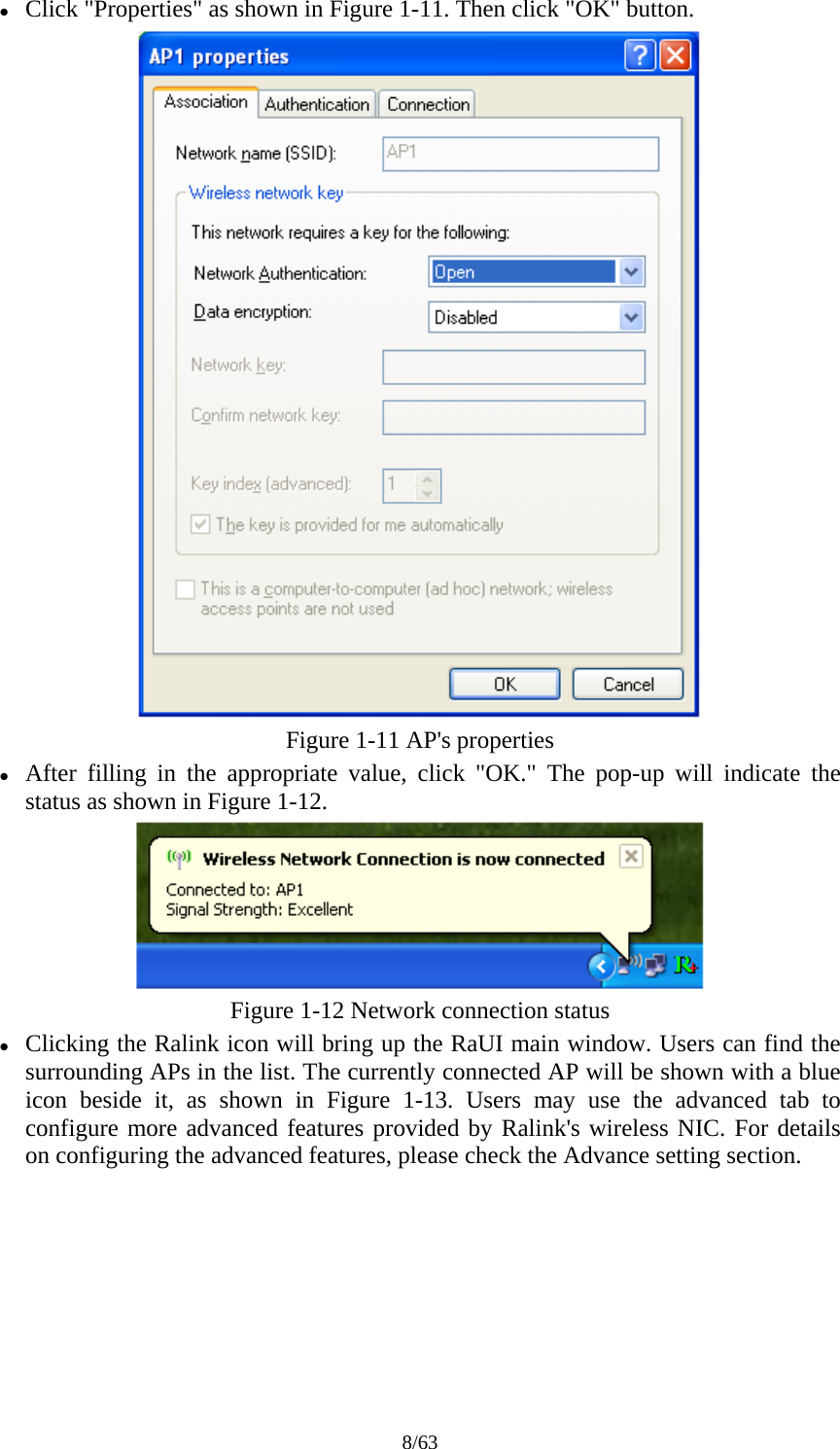 8/63 z Click "Properties" as shown in Figure 1-11. Then click "OK" button.  Figure 1-11 AP's properties z After filling in the appropriate value, click "OK." The pop-up will indicate the status as shown in Figure 1-12.  Figure 1-12 Network connection status z Clicking the Ralink icon will bring up the RaUI main window. Users can find the surrounding APs in the list. The currently connected AP will be shown with a blue icon beside it, as shown in Figure 1-13. Users may use the advanced tab to configure more advanced features provided by Ralink's wireless NIC. For details on configuring the advanced features, please check the Advance setting section. 