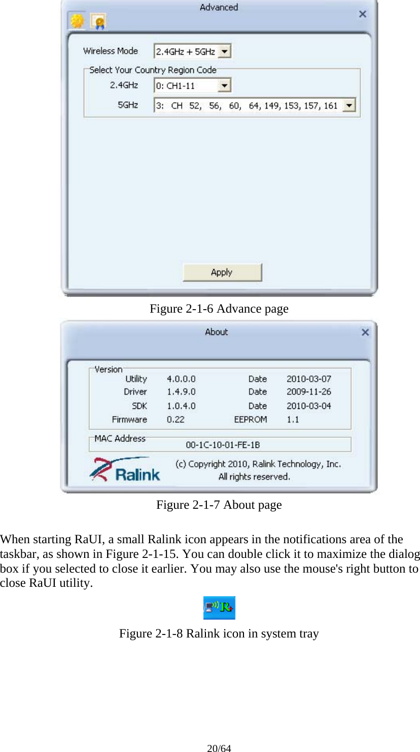 20/64  Figure 2-1-6 Advance page  Figure 2-1-7 About page  When starting RaUI, a small Ralink icon appears in the notifications area of the taskbar, as shown in Figure 2-1-15. You can double click it to maximize the dialog box if you selected to close it earlier. You may also use the mouse&apos;s right button to close RaUI utility.  Figure 2-1-8 Ralink icon in system tray 