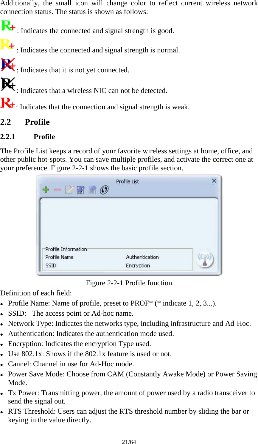 21/64 Additionally, the small icon will change color to reflect current wireless network connection status. The status is shown as follows: : Indicates the connected and signal strength is good. : Indicates the connected and signal strength is normal. : Indicates that it is not yet connected. : Indicates that a wireless NIC can not be detected. : Indicates that the connection and signal strength is weak. 2.2 Profile 2.2.1 Profile The Profile List keeps a record of your favorite wireless settings at home, office, and other public hot-spots. You can save multiple profiles, and activate the correct one at your preference. Figure 2-2-1 shows the basic profile section.  Figure 2-2-1 Profile function Definition of each field: z Profile Name: Name of profile, preset to PROF* (* indicate 1, 2, 3...). z SSID:   The access point or Ad-hoc name. z Network Type: Indicates the networks type, including infrastructure and Ad-Hoc. z Authentication: Indicates the authentication mode used. z Encryption: Indicates the encryption Type used. z Use 802.1x: Shows if the 802.1x feature is used or not. z Cannel: Channel in use for Ad-Hoc mode. z Power Save Mode: Choose from CAM (Constantly Awake Mode) or Power Saving Mode. z Tx Power: Transmitting power, the amount of power used by a radio transceiver to send the signal out. z RTS Threshold: Users can adjust the RTS threshold number by sliding the bar or keying in the value directly. 