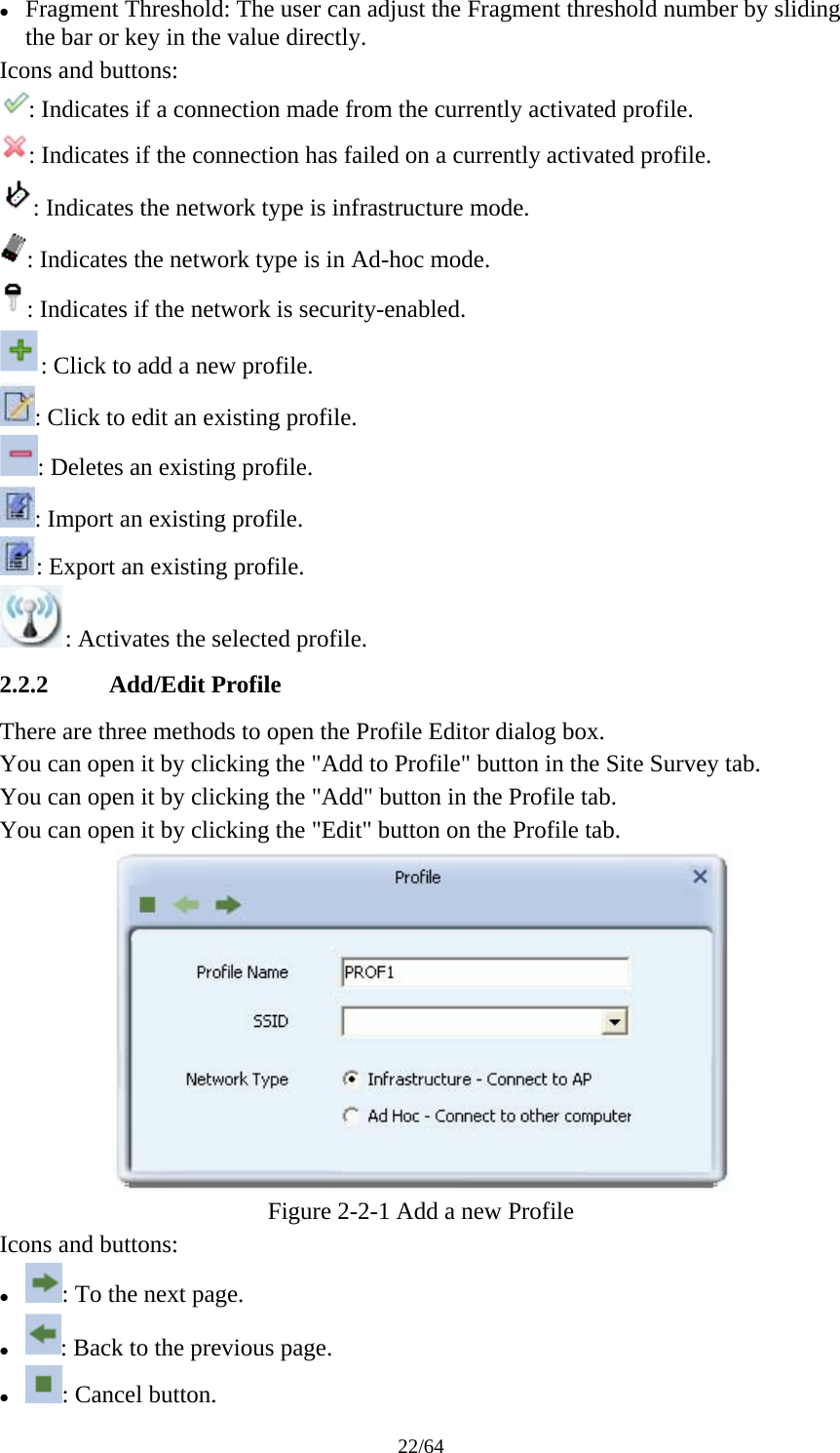 22/64 z Fragment Threshold: The user can adjust the Fragment threshold number by sliding the bar or key in the value directly. Icons and buttons: : Indicates if a connection made from the currently activated profile. : Indicates if the connection has failed on a currently activated profile. : Indicates the network type is infrastructure mode. : Indicates the network type is in Ad-hoc mode. : Indicates if the network is security-enabled. : Click to add a new profile. : Click to edit an existing profile. : Deletes an existing profile. : Import an existing profile. : Export an existing profile. : Activates the selected profile. 2.2.2 Add/Edit Profile There are three methods to open the Profile Editor dialog box. You can open it by clicking the &quot;Add to Profile&quot; button in the Site Survey tab. You can open it by clicking the &quot;Add&quot; button in the Profile tab. You can open it by clicking the &quot;Edit&quot; button on the Profile tab.  Figure 2-2-1 Add a new Profile Icons and buttons: z : To the next page. z : Back to the previous page. z : Cancel button. 