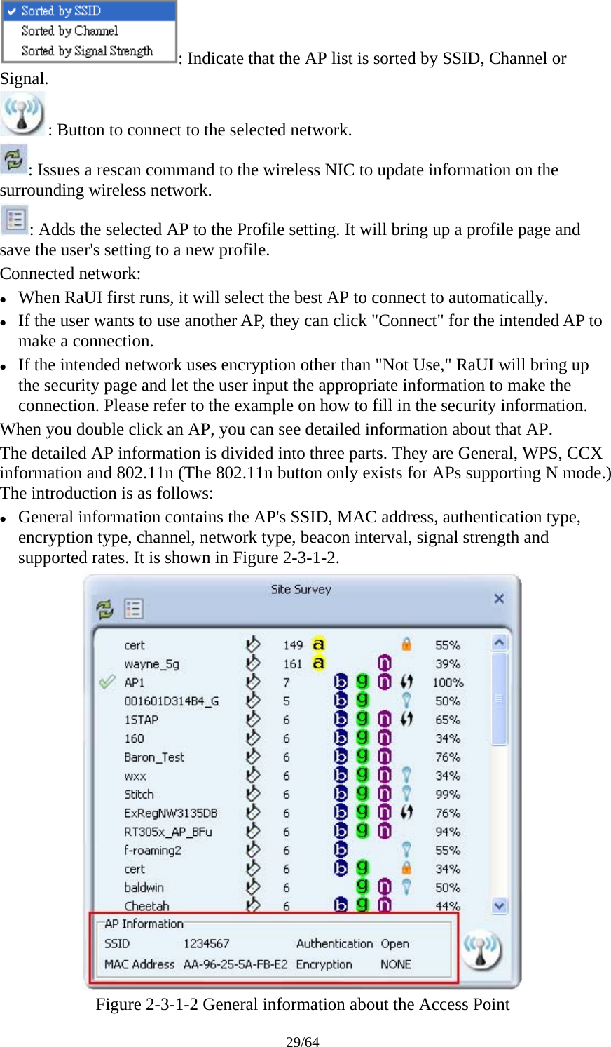 29/64 : Indicate that the AP list is sorted by SSID, Channel or Signal. : Button to connect to the selected network. : Issues a rescan command to the wireless NIC to update information on the surrounding wireless network. : Adds the selected AP to the Profile setting. It will bring up a profile page and save the user&apos;s setting to a new profile. Connected network: z When RaUI first runs, it will select the best AP to connect to automatically. z If the user wants to use another AP, they can click &quot;Connect&quot; for the intended AP to make a connection. z If the intended network uses encryption other than &quot;Not Use,&quot; RaUI will bring up the security page and let the user input the appropriate information to make the connection. Please refer to the example on how to fill in the security information. When you double click an AP, you can see detailed information about that AP. The detailed AP information is divided into three parts. They are General, WPS, CCX information and 802.11n (The 802.11n button only exists for APs supporting N mode.) The introduction is as follows: z General information contains the AP&apos;s SSID, MAC address, authentication type, encryption type, channel, network type, beacon interval, signal strength and supported rates. It is shown in Figure 2-3-1-2.  Figure 2-3-1-2 General information about the Access Point 