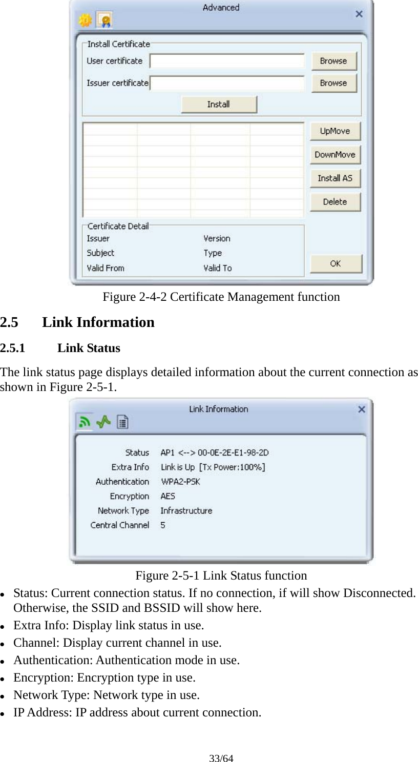 33/64  Figure 2-4-2 Certificate Management function 2.5 Link Information 2.5.1 Link Status The link status page displays detailed information about the current connection as shown in Figure 2-5-1.  Figure 2-5-1 Link Status function z Status: Current connection status. If no connection, if will show Disconnected. Otherwise, the SSID and BSSID will show here.  z Extra Info: Display link status in use. z Channel: Display current channel in use. z Authentication: Authentication mode in use. z Encryption: Encryption type in use. z Network Type: Network type in use. z IP Address: IP address about current connection. 