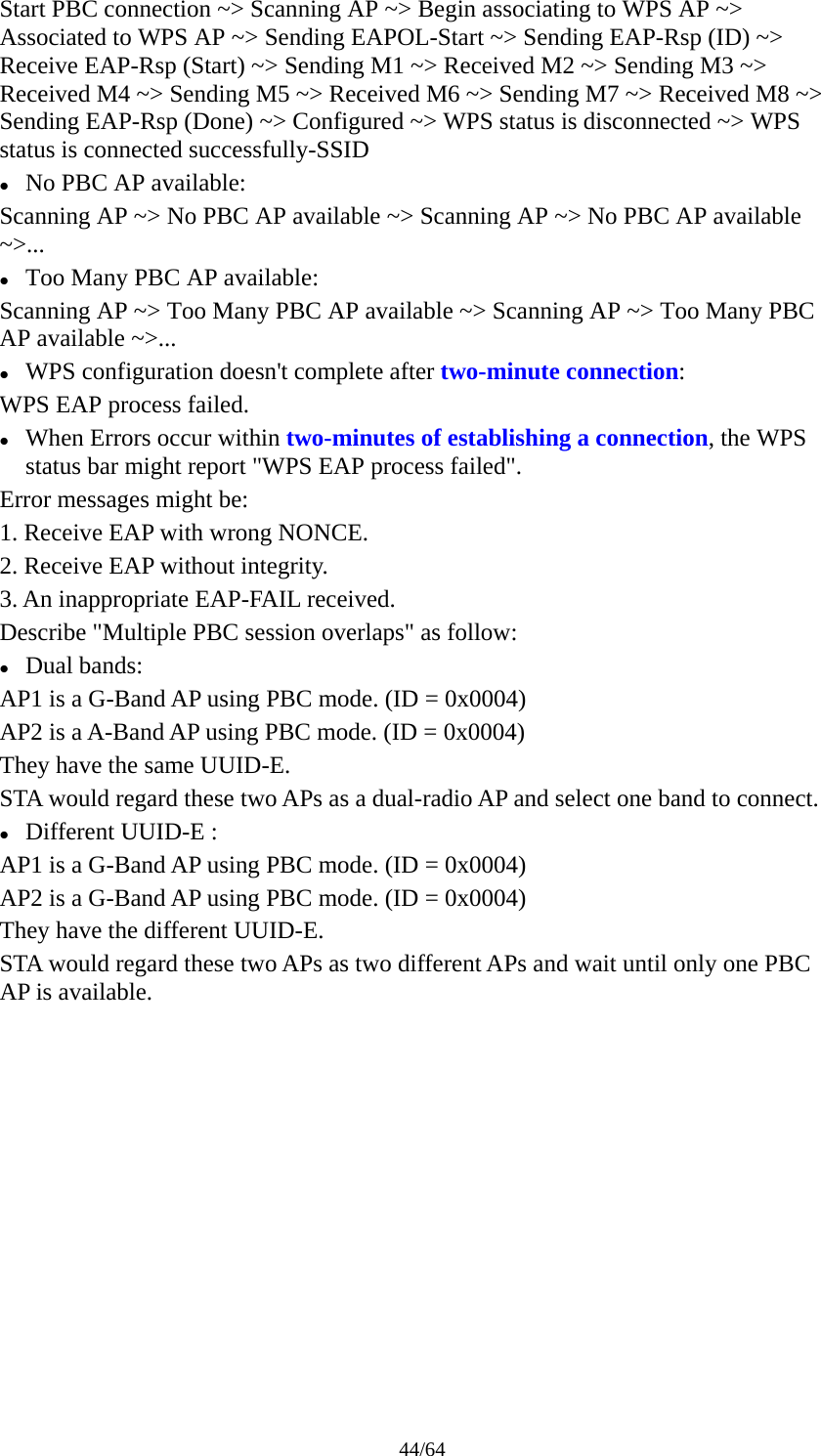 44/64 Start PBC connection ~&gt; Scanning AP ~&gt; Begin associating to WPS AP ~&gt; Associated to WPS AP ~&gt; Sending EAPOL-Start ~&gt; Sending EAP-Rsp (ID) ~&gt; Receive EAP-Rsp (Start) ~&gt; Sending M1 ~&gt; Received M2 ~&gt; Sending M3 ~&gt; Received M4 ~&gt; Sending M5 ~&gt; Received M6 ~&gt; Sending M7 ~&gt; Received M8 ~&gt; Sending EAP-Rsp (Done) ~&gt; Configured ~&gt; WPS status is disconnected ~&gt; WPS status is connected successfully-SSID z No PBC AP available: Scanning AP ~&gt; No PBC AP available ~&gt; Scanning AP ~&gt; No PBC AP available ~&gt;... z Too Many PBC AP available: Scanning AP ~&gt; Too Many PBC AP available ~&gt; Scanning AP ~&gt; Too Many PBC AP available ~&gt;... z WPS configuration doesn&apos;t complete after two-minute connection: WPS EAP process failed. z When Errors occur within two-minutes of establishing a connection, the WPS status bar might report &quot;WPS EAP process failed&quot;. Error messages might be: 1. Receive EAP with wrong NONCE. 2. Receive EAP without integrity. 3. An inappropriate EAP-FAIL received. Describe &quot;Multiple PBC session overlaps&quot; as follow: z Dual bands: AP1 is a G-Band AP using PBC mode. (ID = 0x0004) AP2 is a A-Band AP using PBC mode. (ID = 0x0004) They have the same UUID-E. STA would regard these two APs as a dual-radio AP and select one band to connect. z Different UUID-E : AP1 is a G-Band AP using PBC mode. (ID = 0x0004) AP2 is a G-Band AP using PBC mode. (ID = 0x0004) They have the different UUID-E. STA would regard these two APs as two different APs and wait until only one PBC AP is available. 