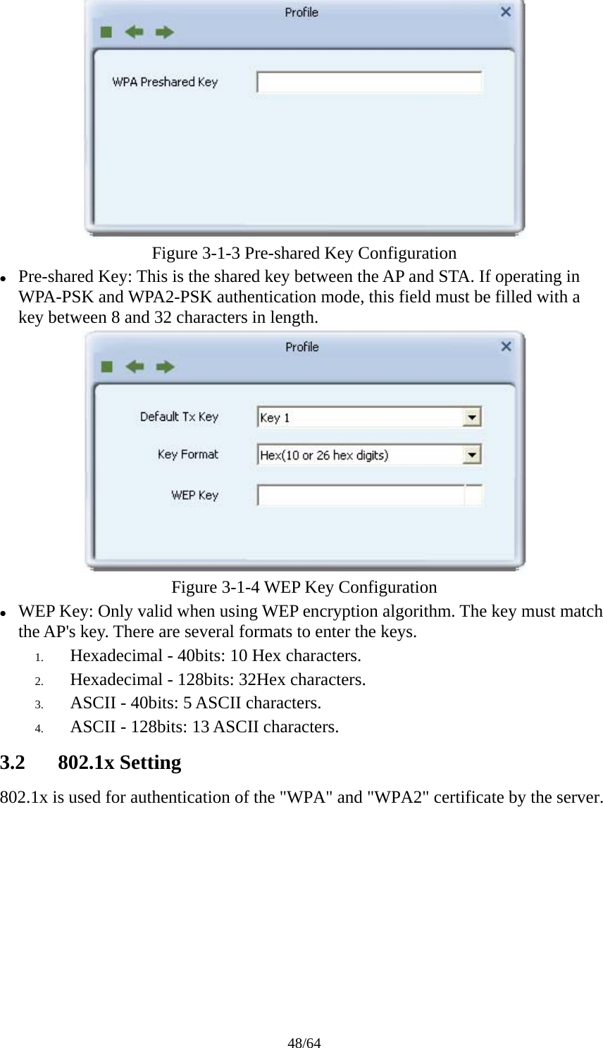 48/64  Figure 3-1-3 Pre-shared Key Configuration z Pre-shared Key: This is the shared key between the AP and STA. If operating in WPA-PSK and WPA2-PSK authentication mode, this field must be filled with a key between 8 and 32 characters in length.  Figure 3-1-4 WEP Key Configuration z WEP Key: Only valid when using WEP encryption algorithm. The key must match the AP&apos;s key. There are several formats to enter the keys. 1. Hexadecimal - 40bits: 10 Hex characters. 2. Hexadecimal - 128bits: 32Hex characters. 3. ASCII - 40bits: 5 ASCII characters. 4. ASCII - 128bits: 13 ASCII characters. 3.2 802.1x Setting 802.1x is used for authentication of the &quot;WPA&quot; and &quot;WPA2&quot; certificate by the server. 