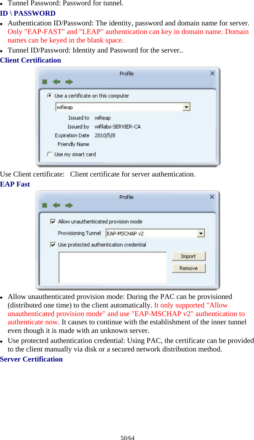 50/64 z Tunnel Password: Password for tunnel. ID \ PASSWORD z Authentication ID/Password: The identity, password and domain name for server. Only &quot;EAP-FAST&quot; and &quot;LEAP&quot; authentication can key in domain name. Domain names can be keyed in the blank space. z Tunnel ID/Password: Identity and Password for the server.. Client Certification  Use Client certificate:   Client certificate for server authentication. EAP Fast  z Allow unauthenticated provision mode: During the PAC can be provisioned (distributed one time) to the client automatically. It only supported &quot;Allow unauthenticated provision mode&quot; and use &quot;EAP-MSCHAP v2&quot; authentication to authenticate now. It causes to continue with the establishment of the inner tunnel even though it is made with an unknown server. z Use protected authentication credential: Using PAC, the certificate can be provided to the client manually via disk or a secured network distribution method. Server Certification 