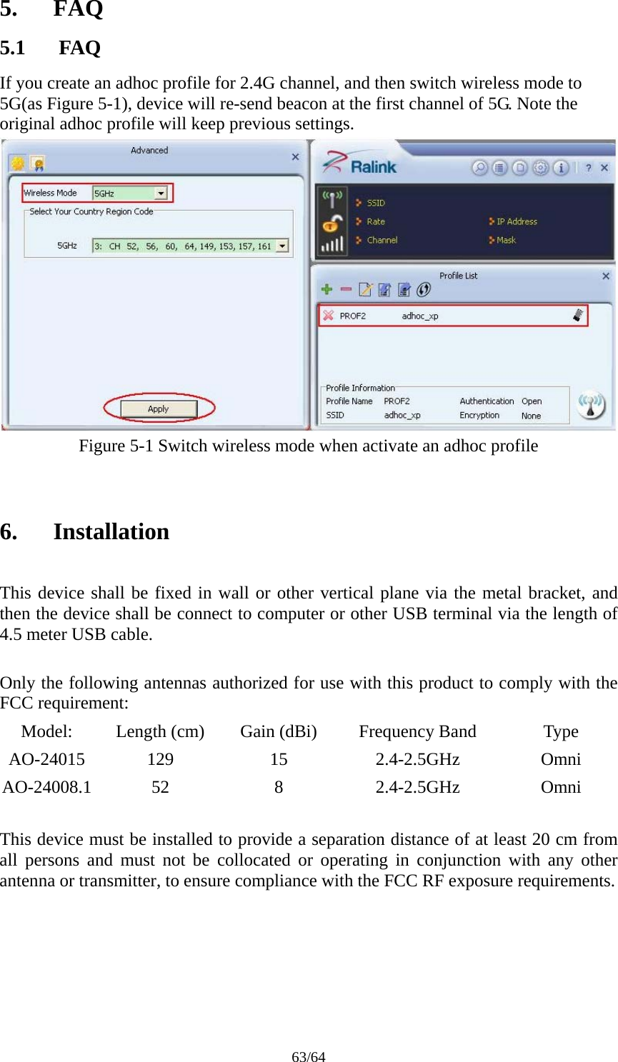 63/64 5. FAQ 5.1 FAQ If you create an adhoc profile for 2.4G channel, and then switch wireless mode to 5G(as Figure 5-1), device will re-send beacon at the first channel of 5G. Note the original adhoc profile will keep previous settings.  Figure 5-1 Switch wireless mode when activate an adhoc profile   6. Installation  This device shall be fixed in wall or other vertical plane via the metal bracket, and then the device shall be connect to computer or other USB terminal via the length of 4.5 meter USB cable.  Only the following antennas authorized for use with this product to comply with the FCC requirement: Model:  Length (cm)  Gain (dBi)  Frequency Band  Type AO-24015 129  15  2.4-2.5GHz  Omni AO-24008.1 52  8  2.4-2.5GHz  Omni  This device must be installed to provide a separation distance of at least 20 cm from all persons and must not be collocated or operating in conjunction with any other antenna or transmitter, to ensure compliance with the FCC RF exposure requirements.   