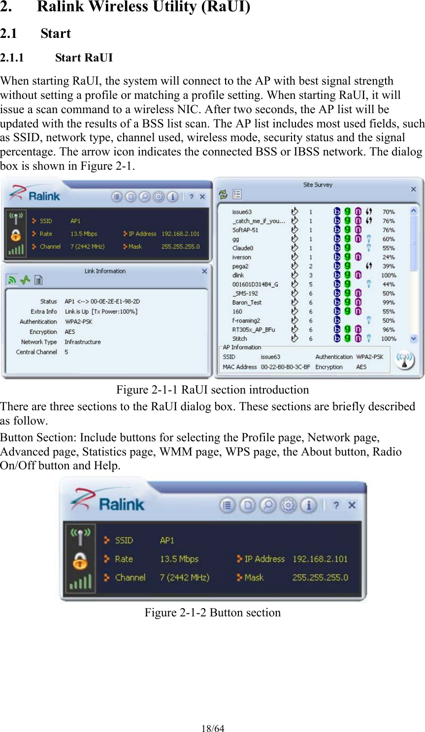 18/64 2. Ralink Wireless Utility (RaUI) 2.1 Start 2.1.1 Start RaUI When starting RaUI, the system will connect to the AP with best signal strength without setting a profile or matching a profile setting. When starting RaUI, it will issue a scan command to a wireless NIC. After two seconds, the AP list will be updated with the results of a BSS list scan. The AP list includes most used fields, such as SSID, network type, channel used, wireless mode, security status and the signal percentage. The arrow icon indicates the connected BSS or IBSS network. The dialog box is shown in Figure 2-1.  Figure 2-1-1 RaUI section introduction There are three sections to the RaUI dialog box. These sections are briefly described as follow. Button Section: Include buttons for selecting the Profile page, Network page, Advanced page, Statistics page, WMM page, WPS page, the About button, Radio On/Off button and Help.  Figure 2-1-2 Button section 