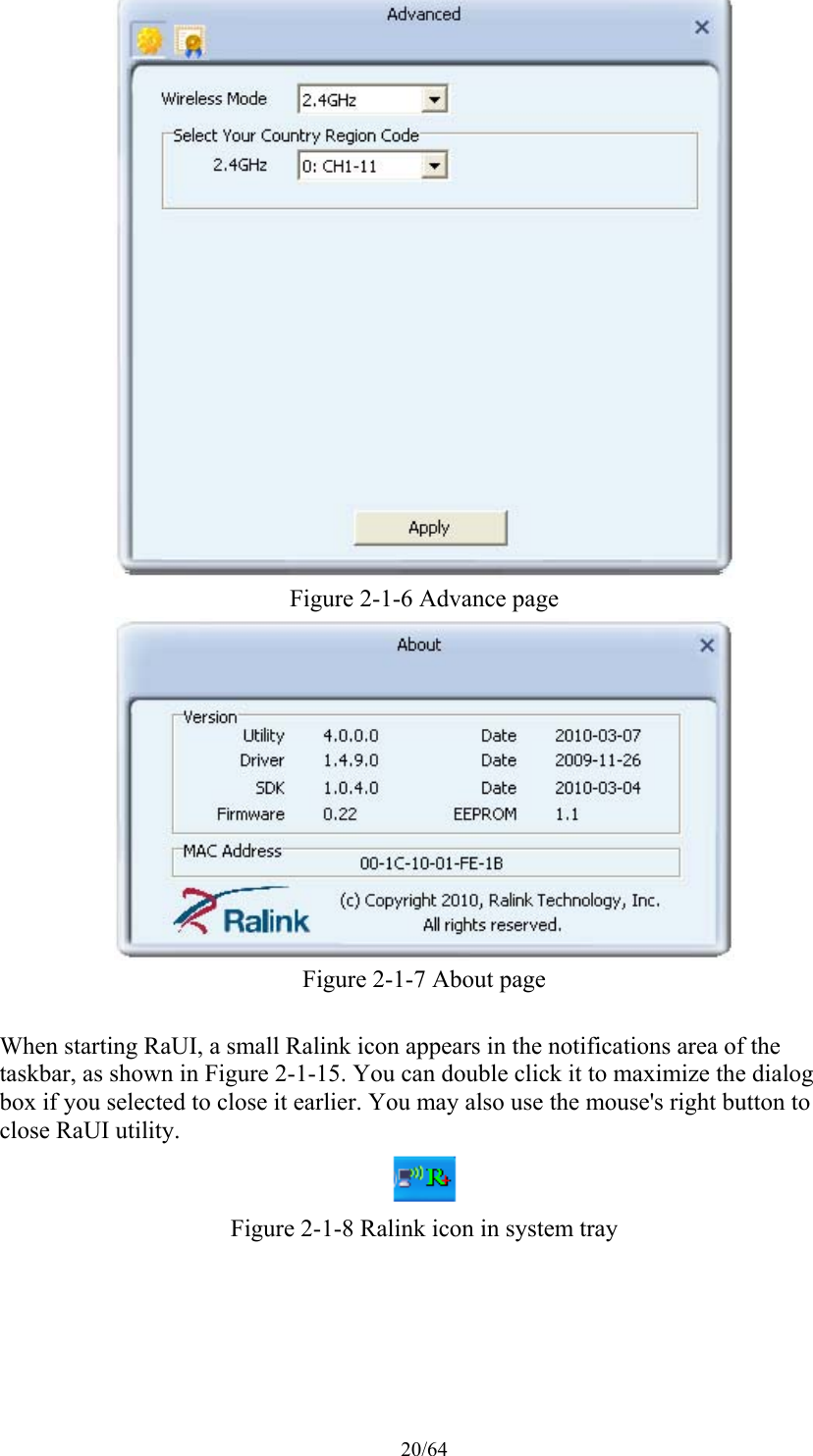 20/64  Figure 2-1-6 Advance page  Figure 2-1-7 About page  When starting RaUI, a small Ralink icon appears in the notifications area of the taskbar, as shown in Figure 2-1-15. You can double click it to maximize the dialog box if you selected to close it earlier. You may also use the mouse&apos;s right button to close RaUI utility.  Figure 2-1-8 Ralink icon in system tray 