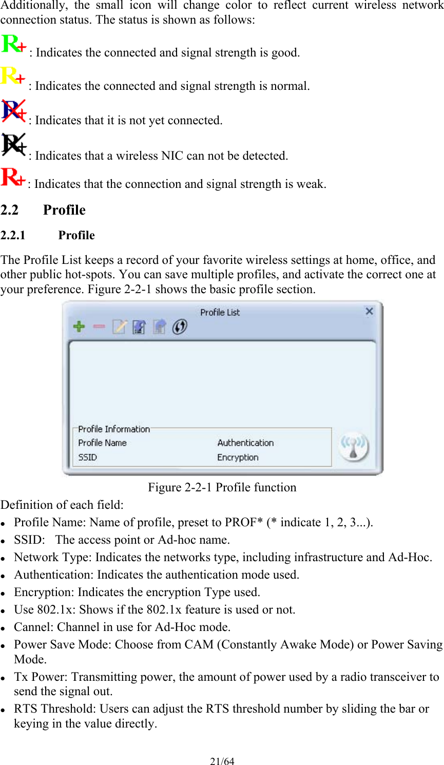 21/64 Additionally,  the  small  icon  will  change  color  to  reflect  current  wireless  network connection status. The status is shown as follows: : Indicates the connected and signal strength is good. : Indicates the connected and signal strength is normal. : Indicates that it is not yet connected. : Indicates that a wireless NIC can not be detected. : Indicates that the connection and signal strength is weak. 2.2 Profile 2.2.1 Profile The Profile List keeps a record of your favorite wireless settings at home, office, and other public hot-spots. You can save multiple profiles, and activate the correct one at your preference. Figure 2-2-1 shows the basic profile section.  Figure 2-2-1 Profile function Definition of each field:  Profile Name: Name of profile, preset to PROF* (* indicate 1, 2, 3...).  SSID:   The access point or Ad-hoc name.  Network Type: Indicates the networks type, including infrastructure and Ad-Hoc.  Authentication: Indicates the authentication mode used.  Encryption: Indicates the encryption Type used.  Use 802.1x: Shows if the 802.1x feature is used or not.  Cannel: Channel in use for Ad-Hoc mode.  Power Save Mode: Choose from CAM (Constantly Awake Mode) or Power Saving Mode.  Tx Power: Transmitting power, the amount of power used by a radio transceiver to send the signal out.  RTS Threshold: Users can adjust the RTS threshold number by sliding the bar or keying in the value directly. 