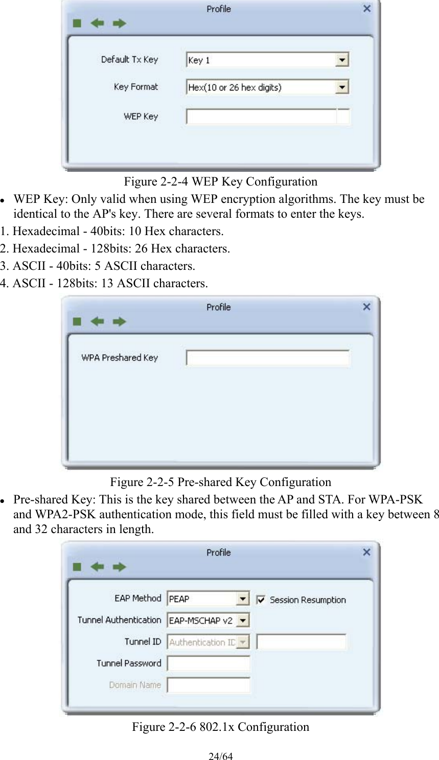 24/64  Figure 2-2-4 WEP Key Configuration  WEP Key: Only valid when using WEP encryption algorithms. The key must be identical to the AP&apos;s key. There are several formats to enter the keys. 1. Hexadecimal - 40bits: 10 Hex characters. 2. Hexadecimal - 128bits: 26 Hex characters. 3. ASCII - 40bits: 5 ASCII characters. 4. ASCII - 128bits: 13 ASCII characters.  Figure 2-2-5 Pre-shared Key Configuration  Pre-shared Key: This is the key shared between the AP and STA. For WPA-PSK and WPA2-PSK authentication mode, this field must be filled with a key between 8 and 32 characters in length.  Figure 2-2-6 802.1x Configuration 