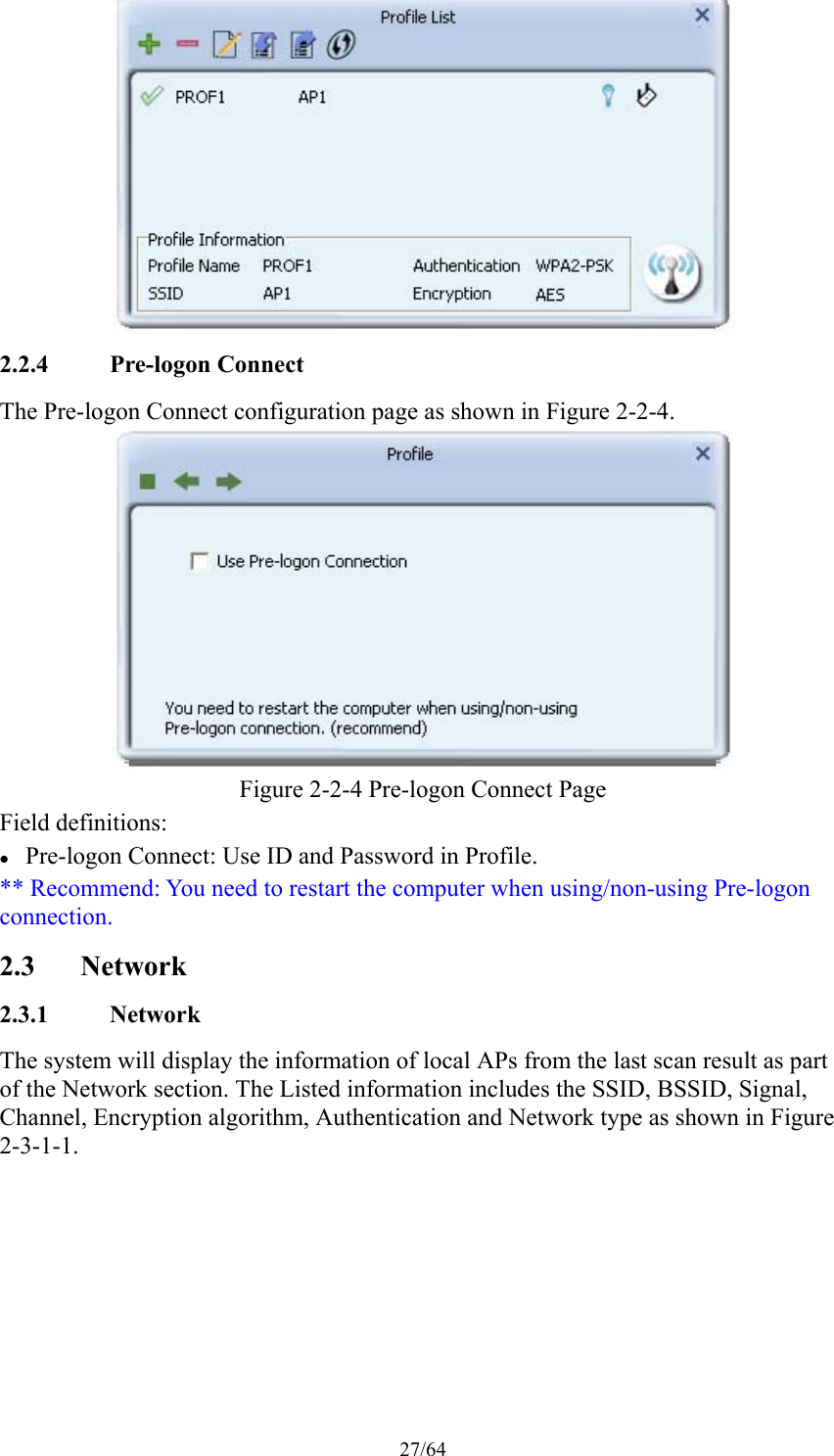 27/64  2.2.4 Pre-logon Connect The Pre-logon Connect configuration page as shown in Figure 2-2-4.  Figure 2-2-4 Pre-logon Connect Page Field definitions:  Pre-logon Connect: Use ID and Password in Profile. ** Recommend: You need to restart the computer when using/non-using Pre-logon connection. 2.3 Network 2.3.1 Network The system will display the information of local APs from the last scan result as part of the Network section. The Listed information includes the SSID, BSSID, Signal, Channel, Encryption algorithm, Authentication and Network type as shown in Figure 2-3-1-1. 