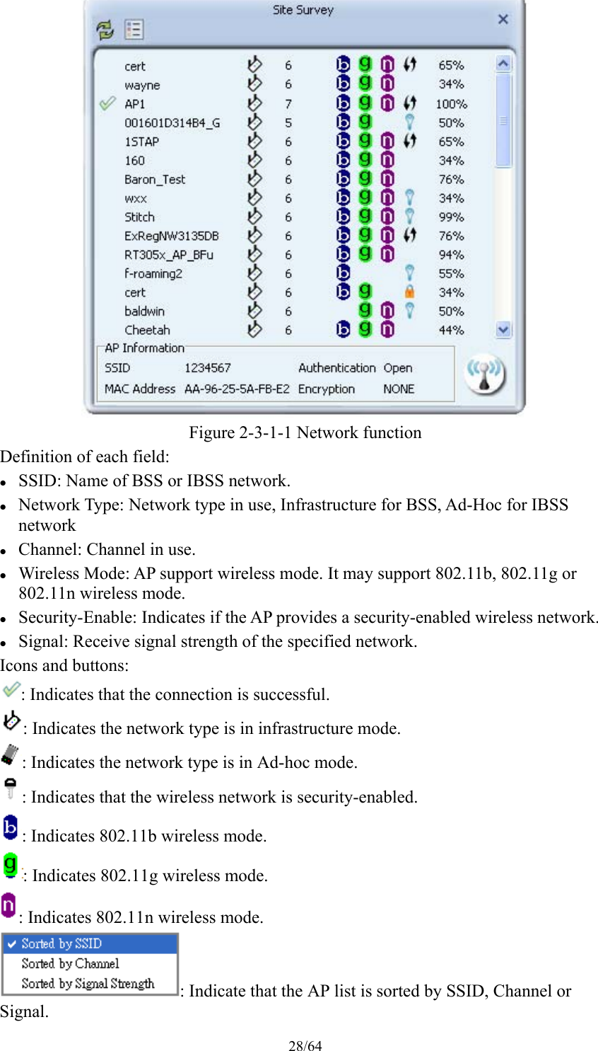 28/64  Figure 2-3-1-1 Network function Definition of each field:  SSID: Name of BSS or IBSS network.  Network Type: Network type in use, Infrastructure for BSS, Ad-Hoc for IBSS network  Channel: Channel in use.  Wireless Mode: AP support wireless mode. It may support 802.11b, 802.11g or 802.11n wireless mode.  Security-Enable: Indicates if the AP provides a security-enabled wireless network.  Signal: Receive signal strength of the specified network. Icons and buttons: : Indicates that the connection is successful. : Indicates the network type is in infrastructure mode. : Indicates the network type is in Ad-hoc mode. : Indicates that the wireless network is security-enabled. : Indicates 802.11b wireless mode. : Indicates 802.11g wireless mode. : Indicates 802.11n wireless mode. : Indicate that the AP list is sorted by SSID, Channel or Signal. 