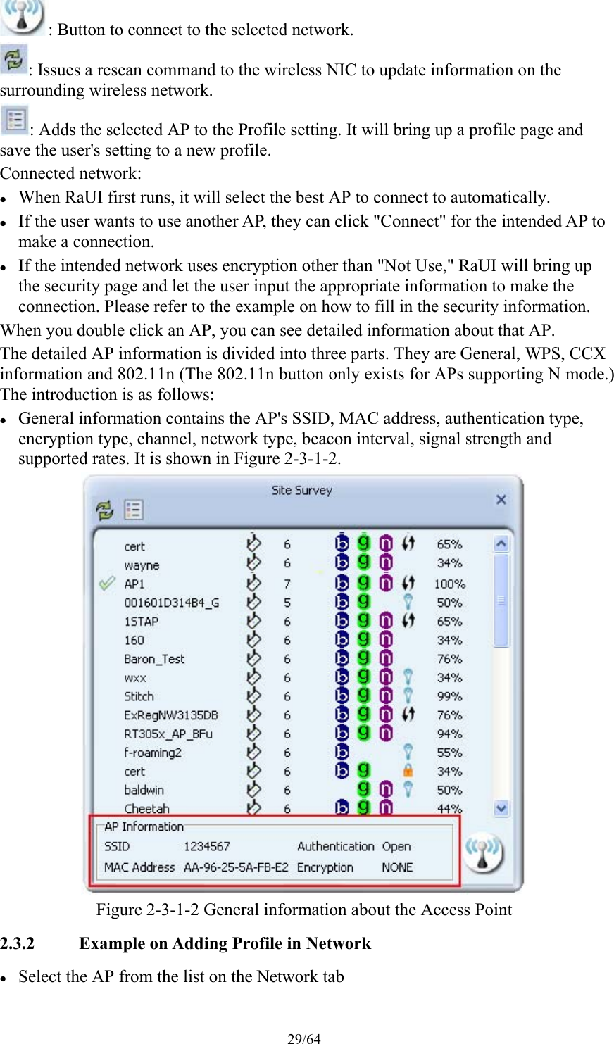 29/64 : Button to connect to the selected network. : Issues a rescan command to the wireless NIC to update information on the surrounding wireless network. : Adds the selected AP to the Profile setting. It will bring up a profile page and save the user&apos;s setting to a new profile. Connected network:  When RaUI first runs, it will select the best AP to connect to automatically.  If the user wants to use another AP, they can click &quot;Connect&quot; for the intended AP to make a connection.  If the intended network uses encryption other than &quot;Not Use,&quot; RaUI will bring up the security page and let the user input the appropriate information to make the connection. Please refer to the example on how to fill in the security information. When you double click an AP, you can see detailed information about that AP. The detailed AP information is divided into three parts. They are General, WPS, CCX information and 802.11n (The 802.11n button only exists for APs supporting N mode.) The introduction is as follows:  General information contains the AP&apos;s SSID, MAC address, authentication type, encryption type, channel, network type, beacon interval, signal strength and supported rates. It is shown in Figure 2-3-1-2.  Figure 2-3-1-2 General information about the Access Point 2.3.2 Example on Adding Profile in Network  Select the AP from the list on the Network tab 