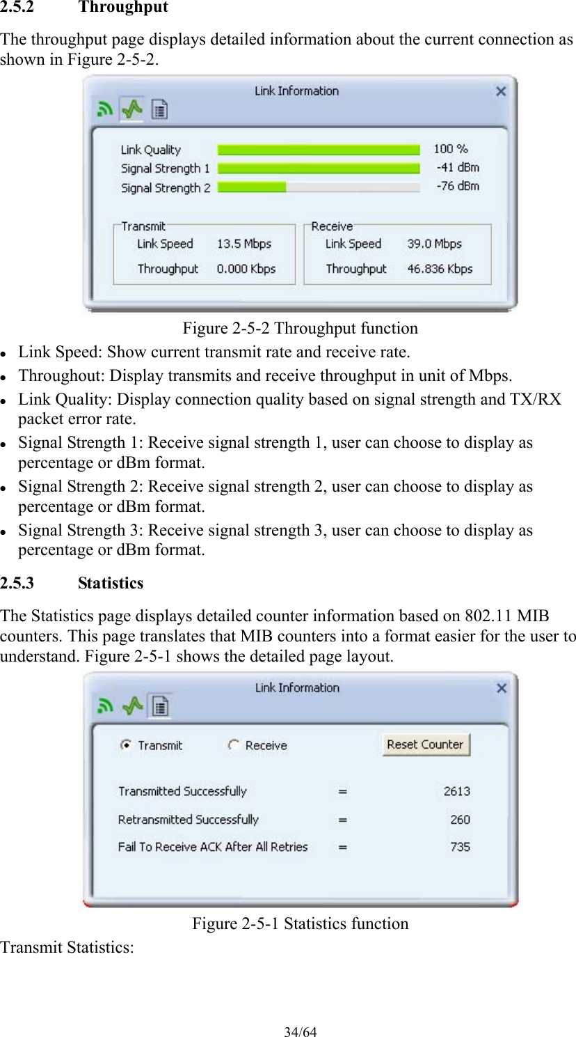 34/64 2.5.2 Throughput The throughput page displays detailed information about the current connection as shown in Figure 2-5-2.  Figure 2-5-2 Throughput function  Link Speed: Show current transmit rate and receive rate.  Throughout: Display transmits and receive throughput in unit of Mbps.  Link Quality: Display connection quality based on signal strength and TX/RX packet error rate.  Signal Strength 1: Receive signal strength 1, user can choose to display as percentage or dBm format.  Signal Strength 2: Receive signal strength 2, user can choose to display as percentage or dBm format.  Signal Strength 3: Receive signal strength 3, user can choose to display as percentage or dBm format. 2.5.3 Statistics The Statistics page displays detailed counter information based on 802.11 MIB counters. This page translates that MIB counters into a format easier for the user to understand. Figure 2-5-1 shows the detailed page layout.  Figure 2-5-1 Statistics function Transmit Statistics: 